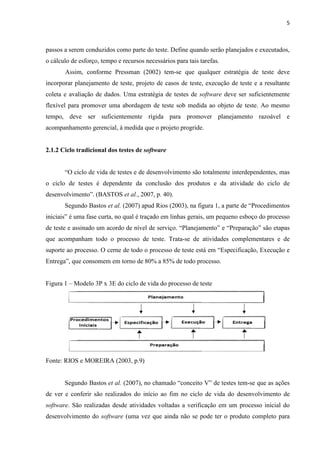 5
passos a serem conduzidos como parte do teste. Define quando serão planejados e executados,
o cálculo de esforço, tempo e recursos necessários para tais tarefas.
Assim, conforme Pressman (2002) tem-se que qualquer estratégia de teste deve
incorporar planejamento de teste, projeto de casos de teste, execução de teste e a resultante
coleta e avaliação de dados. Uma estratégia de testes de software deve ser suficientemente
flexível para promover uma abordagem de teste sob medida ao objeto de teste. Ao mesmo
tempo, deve ser suficientemente rígida para promover planejamento razoável e
acompanhamento gerencial, à medida que o projeto progride.
2.1.2 Ciclo tradicional dos testes de software
“O ciclo de vida de testes e de desenvolvimento são totalmente interdependentes, mas
o ciclo de testes é dependente da conclusão dos produtos e da atividade do ciclo de
desenvolvimento”. (BASTOS et al., 2007, p. 40).
Segundo Bastos et al. (2007) apud Rios (2003), na figura 1, a parte de “Procedimentos
iniciais” é uma fase curta, no qual é traçado em linhas gerais, um pequeno esboço do processo
de teste e assinado um acordo de nível de serviço. “Planejamento” e “Preparação” são etapas
que acompanham todo o processo de teste. Trata-se de atividades complementares e de
suporte ao processo. O cerne de todo o processo de teste está em “Especificação, Execução e
Entrega”, que consomem em torno de 80% a 85% de todo processo.
Figura 1 – Modelo 3P x 3E do ciclo de vida do processo de teste
Fonte: RIOS e MOREIRA (2003, p.9)
Segundo Bastos et al. (2007), no chamado “conceito V” de testes tem-se que as ações
de ver e conferir são realizados do início ao fim no ciclo de vida do desenvolvimento de
software. São realizadas desde atividades voltadas a verificação em um processo inicial do
desenvolvimento do software (uma vez que ainda não se pode ter o produto completo para
 