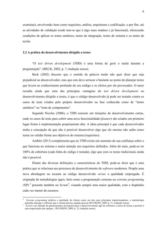 6
examinar), envolvendo itens como requisitos, análise, arquitetura e codificação, e por fim, até
as atividades de validação (onde tem-se que é algo mais maduro e já funcional), oferecendo
condições de aplicar os testes unitários, testes de integração, testes de sistema e os testes de
aceite.
2.2 A prática do desenvolvimento dirigido a testes
“O test driven development (TDD) é uma forma de gerir o medo durante a
programação”. (BECK, 2002, p. 7, tradução nossa).
Beck (2002) discorre que o sentido da palavra medo não quer dizer que seja
prejudicial ao desenvolvedor, mas que este deve arriscar o bastante ao ponto de planejar testes
que levem ao conhecimento profundo de seu código e os efeitos por ele provocados. O autor
ressalta ainda que uma das principais vantagens do test driven development ou
desenvolvimento dirigido a testes, é que o código desenvolvido já pode ser testado contra os
casos de teste criados pelo próprio desenvolvedor na fase conhecida como de “testes
unitários” ou “teste de componentes”.
Segundo Nicolas (2006), o TDD consiste em iterações de desenvolvimento curtas,
onde os casos de teste para cobrir uma nova funcionalidade (feature) são criados em primeiro
lugar frente à implementação propriamente dita. A ideia principal é que cada desenvolvedor
tenha a concepção de que não é possível desenvolver algo que ele mesmo não saiba como
testar ou validar frente aos objetivos do sistema (requisitos).
Ambler (2011) complementa que no TDD existe um aumento da sua confiança sobre o
que funciona no sistema e maior atenção aos requisitos definidos. Além do mais, pode-se ter
100% de cobertura (cada linha de código é testada), algo que com os testes tradicionais ainda
não é possível.
Diante das diversas definições e características do TDD, pode-se dizer que é uma
prática que se relaciona aos processos de desenvolvimento de software modernos. Propõe uma
nova abordagem no tocante ao código desenvolvido versus a qualidade empregada. É
originada de metodologias ágeis, bem como a programação extrema ou extreme programimg
(XP) 2
presente também no Scrum3
, visando sempre uma maior qualidade, com o dispêndio
cada vez menor de recursos.
2
“”Extreme programing enfatiza a satisfação do cliente como um dos seus principais impulsionadores, a metodologia
“”pretende entregar o software que o cliente precisa, quando precisa (WATKINS, 2009, p. 21, tradução nossa).
3
“”Scrum é um método de gerenciamento de projetos para o desenvolvimento ágil de softwares e testes de forma a permitir à
“”auto-organização das equipes. (WATKINS, 2009, p. 23, tradução nossa).
 