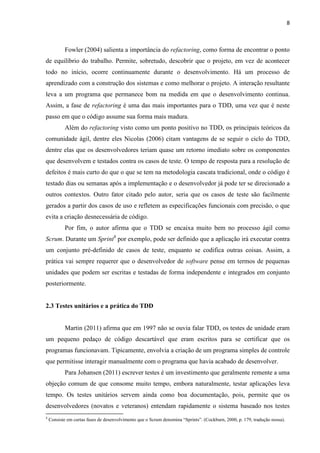 8
Fowler (2004) salienta a importância do refactoring, como forma de encontrar o ponto
de equilíbrio do trabalho. Permite, sobretudo, descobrir que o projeto, em vez de acontecer
todo no início, ocorre continuamente durante o desenvolvimento. Há um processo de
aprendizado com a construção dos sistemas e como melhorar o projeto. A interação resultante
leva a um programa que permanece bom na medida em que o desenvolvimento continua.
Assim, a fase de refactoring é uma das mais importantes para o TDD, uma vez que é neste
passo em que o código assume sua forma mais madura.
Além do refactoring visto como um ponto positivo no TDD, os principais teóricos da
comunidade ágil, dentre eles Nicolas (2006) citam vantagens de se seguir o ciclo do TDD,
dentre elas que os desenvolvedores teriam quase um retorno imediato sobre os componentes
que desenvolvem e testados contra os casos de teste. O tempo de resposta para a resolução de
defeitos é mais curto do que o que se tem na metodologia cascata tradicional, onde o código é
testado dias ou semanas após a implementação e o desenvolvedor já pode ter se direcionado a
outros contextos. Outro fator citado pelo autor, seria que os casos de teste são facilmente
gerados a partir dos casos de uso e refletem as especificações funcionais com precisão, o que
evita a criação desnecessária de código.
Por fim, o autor afirma que o TDD se encaixa muito bem no processo ágil como
Scrum. Durante um Sprint4
por exemplo, pode ser definido que a aplicação irá executar contra
um conjunto pré-definido de casos de teste, enquanto se codifica outras coisas. Assim, a
prática vai sempre requerer que o desenvolvedor de software pense em termos de pequenas
unidades que podem ser escritas e testadas de forma independente e integrados em conjunto
posteriormente.
2.3 Testes unitários e a prática do TDD
Martin (2011) afirma que em 1997 não se ouvia falar TDD, os testes de unidade eram
um pequeno pedaço de código descartável que eram escritos para se certificar que os
programas funcionavam. Tipicamente, envolvia a criação de um programa simples de controle
que permitisse interagir manualmente com o programa que havia acabado de desenvolver.
Para Johansen (2011) escrever testes é um investimento que geralmente remente a uma
objeção comum de que consome muito tempo, embora naturalmente, testar aplicações leva
tempo. Os testes unitários servem ainda como boa documentação, pois, permite que os
desenvolvedores (novatos e veteranos) entendam rapidamente o sistema baseado nos testes
4
Consiste em curtas fases de desenvolvimento que o Scrum denomina “Sprints”. (Cockburn, 2000, p. 179, tradução nossa).
 