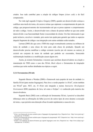 9
criados. Isso tudo contribui para a criação de códigos limpos (clean code) e de fácil
compreensão.
Na visão ágil segundo Crispin e Gregory (2009), quando um desenvolvedor começa a
codificar uma tarefa de testes, ele escreve rotinas que capturam o comportamento de parte do
código, que progressivamente são incrementados até que se possa capturar o comportamento
de todo o código. Assim, o desenvolvedor tem a chance de pensar melhor no que esta sendo
desenvolvido e sua funcionalidade frente à necessidade do cliente. Um fato interessante é que
pode inclusive, envolver o testador, pois assim tem ajuda para garantir que todos os aspectos
daquele fragmento de código e sua integração com outras unidades serão testados.
Larman (2005) diz que com o TDD irão surgir eventualmente centenas ou milhares de
testes de unidade e uma classe de teste para cada classe de produção. Quando um
desenvolvedor precisa modificar o código existente (escrito por ele mesmo ou outros), já
existirá um conjunto de testes de unidade que poderão ser executados, fornecendo
realimentação imediata se a modificação causar algum erro.
Assim, já existem ferramentas e recursos que auxiliam desenvolvedores na criação e
manutenção do TDD como o caso dos XUnit, Mock objects e ferramentas de integração
contínua que serão melhor detalhadas nos tópicos a seguir.
2.3.1 Ferramentas (XUnit)
Segundo Shoren e Warden (2008) o framework mais popular de teste de unidade é a
família XUnit (para muitas linguagens). Para Java a versão popular é o JUnit5
, existe também
um NUnit6
para .NET, etc. O JUnit está integrado a muitas Interactive Development
Environment (IDE) populares de Java, tal como o Eclipse7
e é conhecido pela maioria dos
desenvolvedores.
Segundo Beck (2002) com a utilização de ferramentas XUnit, é possível se descobrir
diferenças entre as afirmações de falha (asserts) de outros tipos de erros durante a execução
de testes, o que permite uma detecção eficaz levando rapidamente a causa do erro.
5
JUnit é um framework de testes unitários para a linguagem de programação Java. Disponível em: <http://www.junit.org/>
“”Acessado em: 15/10/2012.
6
NUnit é um framework de testes unitários para a linguagem de programação .NET. Disponível em: <http://www.nunit.org/>
“ Acessado em: 15/10/2012.
7
Eclipse é um ambiente de desenvolvimento que suporta linguagens como Java. Disponível em: <http://www.eclipse.org/>
“”Acessado em: 15/10/2012.
 