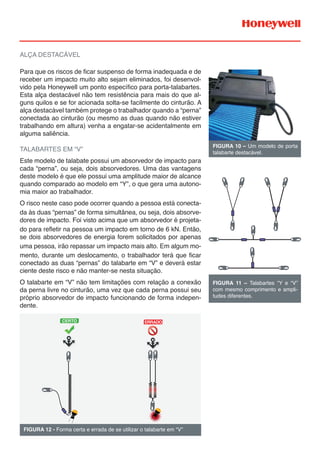 ALÇA DESTACÁVEL
Para que os riscos de ficar suspenso de forma inadequada e de
receber um impacto muito alto sejam eliminados, foi desenvol-
vido pela Honeywell um ponto específico para porta-talabartes.
Esta alça destacável não tem resistência para mais do que al-
guns quilos e se for acionada solta-se facilmente do cinturão. A
alça destacável também protege o trabalhador quando a “perna”
conectada ao cinturão (ou mesmo as duas quando não estiver
trabalhando em altura) venha a engatar-se acidentalmente em
alguma saliência.
TALABARTES EM “V”
Este modelo de talabate possui um absorvedor de impacto para
cada “perna”, ou seja, dois absorvedores. Uma das vantagens
deste modelo é que ele possui uma amplitude maior de alcance
quando comparado ao modelo em “Y”, o que gera uma autono-
mia maior ao trabalhador.
O risco neste caso pode ocorrer quando a pessoa está conecta-
da às duas “pernas” de forma simultânea, ou seja, dois absorve-
dores de impacto. Foi visto acima que um absorvedor é projeta-
do para reﬂetir na pessoa um impacto em torno de 6 kN. Então,
se dois absorvedores de energia forem solicitados por apenas
uma pessoa, irão repassar um impacto mais alto. Em algum mo-
mento, durante um deslocamento, o trabalhador terá que ficar
conectado as duas “pernas” do talabarte em “V” e deverá estar
ciente deste risco e não manter-se nesta situação.
O talabarte em “V” não tem limitações com relação a conexão
da perna livre no cinturão, uma vez que cada perna possui seu
próprio absorvedor de impacto funcionando de forma indepen-
dente.
FIGURA 10 – Um modelo de porta
talabarte destacável.
FIGURA 11 – Talabartes “Y e “V”
com mesmo comprimento e ampli-
tudes diferentes.
FIGURA 12 - Forma certa e errada de se utilizar o talabarte em “V”
CERTO ERRADO
 