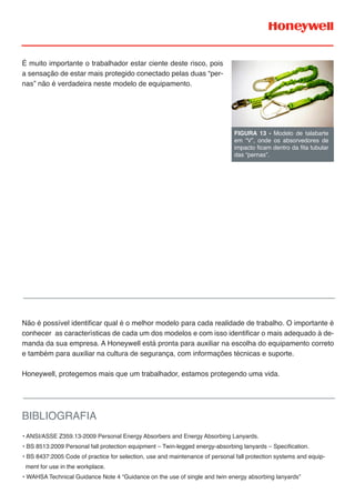 É muito importante o trabalhador estar ciente deste risco, pois
a sensação de estar mais protegido conectado pelas duas “per-
nas” não é verdadeira neste modelo de equipamento.
Não é possível identificar qual é o melhor modelo para cada realidade de trabalho. O importante é
conhecer as características de cada um dos modelos e com isso identificar o mais adequado à de-
manda da sua empresa. A Honeywell está pronta para auxiliar na escolha do equipamento correto
e também para auxiliar na cultura de segurança, com informações técnicas e suporte.
Honeywell, protegemos mais que um trabalhador, estamos protegendo uma vida.
FIGURA 13 - Modelo de talabarte
em “V”, onde os absorvedores de
impacto ficam dentro da fita tubular
das “pernas”.
BIBLIOGRAFIA
• ANSI/ASSE Z359.13-2009 Personal Energy Absorbers and Energy Absorbing Lanyards.
• BS 8513:2009 Personal fall protection equipment – Twin-legged energy-absorbing lanyards – Specification.
• BS 8437:2005 Code of practice for selection, use and maintenance of personal fall protection systems and equip-
ment for use in the workplace.
• WAHSA Technical Guidance Note 4 “Guidance on the use of single and twin energy absorbing lanyards”
 