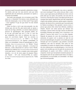 síncrona, na qual é necessário aprender a administrar o tempo.
No entanto, para que isso seja possível, para que tenha
significado para nós professores, precisamos ser sujeitos e
vivenciaressarealidade.
Você pode estar pensando: ela vai terminar assim? Mas
espera aí, e o Internetês? Ela iniciou o texto utilizando essa
forma de comunicação, e isso vai ficar assim? O que aquele
e-mail significa? O que ele quer dizer? Eu não entendi
quasenada!
Então vou dizer a você o que estou pensando: isso não
termina aqui, não tem fim, para muitos pode ser apenas o
início de um longo, dolorido e ao mesmo tempo prazeroso
processo de aprendizagem. Mas pensando melhor, po-
de ser que você pense que isso é o fim. E é por isso
que compartilho com você os endereços dos meus es-
paços de convivência digital. Você me encontra no
e-mail elianes@unisinos.br, no MSN e no Skype
elianeschlemmer@hotmail.com, em algumas comunidades no
Orkut, em comunidades virtuais de aprendizagem no AVA-
Unisinos (http://www.unisinos.br/ava), no Mundo Virtual
AWSINOS, que você acessa realizando o download do
Eduverse, versão educacional do software Active Worlds,
disponível no endereço http://www.activeworlds.com/edu/awedu.asp
(você pode baixar e visitar os mundos como turista gratui-
tamente), e no site do nosso grupo de pesquisa Educa-
ção Digital – GP e-du Unisinos/CNPq no endere-
ço http://www.unisinos.br/pesquisa/educacao-digital/index.htm. Venha
mevisitar.
Você pode estar se perguntando: mas como se aprende a
usar essas tecnologias? Com certeza não por olhar o outro
mexer, ou por seguir passos pré-definidos (no início você até
pode achar que isso ajude, uma apostila, com uma série de
exercícios e cheia de passo a passo, mas depois percebe que só
consegue fazer aquilo, daquela forma, pois não compreendeu
a lógica, não entendeu o processo, apenas seguiu o material e,
portanto, não desenvolveu a autonomia que é necessária para
ter fluência tecnológica). Para aprender é preciso mexer, é
preciso agir, pensar sobre, tentar fazer diferente, estabelecer
relações, discutir com outras pessoas que utilizam essa
tecnologia, é preciso tentar criar algo e buscar em diferentes
tecnologias elementos que ajudem você a concretizar o seu
objetivo. É preciso fazer curso? E eu vou dizer, depende.
Depende da proposta do curso (da metodologia); da sua
autonomia; do quanto você se permite ser autor do seu
processo de aprendizagem; do quanto você acredita que é pela
interação que você vai aprender, e que, portanto, você pode
estabelecer uma rede de interação, fazer parte de uma
comunidade de usuários de alguma dessas tecnologias, que
eles irão colaborar para a sua aprendizagem, e vice-versa; do
quanto você considera que errar faz parte do seu processo de
aprendizagem; do quanto você reflete e valoriza as suas
conquistas, mesmo que num primeiro momento pareçam ser
tão pequenas perto do que ainda há pela frente; do tempo e,
principalmente, da necessidade, da curiosidade e do desejo
quevocêtemdeaprender.
2
Analógico – Uma representação de um objeto que se assemelha ao original. O termo provém da representação matemá-
tica formal baseada no modelo da realidade, sendo usado freqüentemente em oposição ao termo digital. Tradicionalmente,
as telecomunicações eram analógicas, assim como o áudio, o vídeo e a fotografia. As imagens e os sons eram gravados
de forma direta nos suportes, enquanto nos sistemas digitais é feita uma selecção de partes da imagem e/ou do
som que por sua vez são gravados em formato digital, isto é, transformados em números
(http://www.internet.gov.pt/glossario_detail.asp?termoid=30). Sinal analógico é um tipo de sinal contínuo que varia em
função do tempo. Um velocímetro analógico de ponteiros, um termômetro analógico de mercúrio, uma balança analógica
de molas, um voltímetro analógico de ponteiros, são exemplos de sinais lidos de forma direta sem passar por qualquer
decodificação complexa, pois as variáveis são observadas diretamente. Para entender o termo analógico, é útil contrastá-lo
com o termo digital. Na eletrônica digital, a informação foi convertida para bits, enquanto na eletrônica analógica a infor-
mação é tratada sem essa conversão. Um exemplo de sinal analógico é o disco de vinil. WIKIPÉDIA, A Enciclopédia Digital.
Sinal Analógico. 2006. Disponível em <http://pt.wikipedia.org/wiki/Sinal_anal%C3%B3gico>. Acesso em 18 maio 2006.
3
Tecnologia (palavra de origem grega, techne "ofício" + logia "que diz") é um termo bastante abrangente que envolve o
conhecimento técnico e científico e as ferramentas, processos e materiais criados e/ou utilizados a partir de tal
conhecimento. Dependendo do contexto, a tecnologia pode ser: as ferramentas e as máquinas que ajudam a resolver
problemas; as técnicas, conhecimentos, métodos, materiais, ferramentas, e processos usados para resolver problemas ou
ao menos facilitar a solução dos mesmos; um método ou processo de construção e trabalho (tal como a tecnologia de
manufatura, a tecnologia de infra-estrutura ou a tecnologia espacial); a aplicação de recursos para a resolução de
problemas; o termo tecnologia também pode ser usado para descrever o nível de conhecimento científico, matemático e
técnico de uma determinada cultura. A tecnologia é, de uma forma geral, o encontro entre ciência e engenharia. Sendo um
termo que inclui desde as ferramentas e processos simples, tais como uma colher de madeira e a fermentação da uva
respectivamente, até as ferramentas e processos mais complexos já criados pelo homem, tal como a Estação Espacial
Internacional e a dessalinização da água do mar respectivamente. Freqüentemente, a tecnologia entra em conflito com
REVISTA TEXTUALsetembro 200641
 