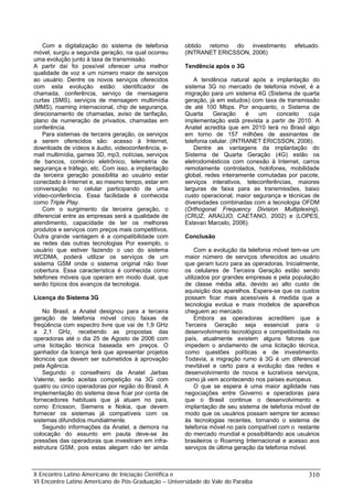 Com a digitalização do sistema de telefonia
móvel, surgiu a segunda geração, na qual ocorreu
uma evolução junto à taxa de transmissão.
A partir daí foi possível oferecer uma melhor
qualidade de voz e um número maior de serviços
ao usuário. Dentre os novos serviços oferecidos
com esta evolução estão: identificador de
chamada, conferência, serviço de mensagens
curtas (SMS), serviços de mensagem multimídia
(MMS), roaming internacional, chip de segurança,
direcionamento de chamadas, aviso de tarifação,
plano de numeração de privados, chamadas em
conferência.
Para sistemas de terceira geração, os serviços
a serem oferecidos são: acesso à Internet,
downloads de vídeos e áudio, videoconferência, e-
mail multimídia, games 3D, mp3, notícias, serviços
de bancos, comércio eletrônico, telemetria de
segurança e tráfego, etc. Com isso, a implantação
da terceira geração possibilita ao usuário estar
conectado à Internet e, ao mesmo tempo, estar em
conversação no celular participando de uma
vídeo-conferência. Essa facilidade é conhecida
como Triple Play.
Com o surgimento da terceira geração, o
diferencial entre as empresas será a qualidade de
atendimento, capacidade de ter os melhores
produtos e serviços com preços mais competitivos.
Outra grande vantagem é a compatibilidade com
as redes das outras tecnologias Por exemplo, o
usuário que estiver fazendo o uso do sistema
WCDMA, poderá utilizar os serviços de um
sistema GSM onde o sistema original não tiver
cobertura. Essa característica é conhecida como
telefones móveis que operam em modo dual, que
serão típicos dos avanços da tecnologia.
Licença do Sistema 3G
No Brasil, a Anatel designou para a terceira
geração de telefonia móvel cinco faixas de
freqüência com espectro livre que vai de 1,9 GHz
a 2,1 GHz, recebendo as propostas das
operadoras até o dia 25 de Agosto de 2006 com
uma licitação técnica baseada em preços. O
ganhador da licença terá que apresentar projetos
técnicos que devem ser submetidos à aprovação
pela Agência.
Segundo o conselheiro da Anatel Jarbas
Valente, serão aceitas competição na 3G com
quatro ou cinco operadoras por região do Brasil. A
implementação do sistema deve ficar por conta de
fornecedores habituais que já atuam no país,
como Ericsson, Siemens e Nokia, que devem
fornecer os sistemas já compatíveis com os
sistemas difundidos mundialmente.
Segundo informações da Anatel, a demora na
colocação do assunto em pauta deve-se às
pressões das operadoras que investiram em infra-
estrutura GSM, pois estas alegam não ter ainda
obtido retorno do investimento efetuado.
(INTRANET ERICSSON, 2006)
Tendência após o 3G
A tendência natural após a implantação do
sistema 3G no mercado de telefonia móvel, é a
migração para um sistema 4G (Sistema de quarta
geração, já em estudos) com taxa de transmissão
de até 100 Mbps. Por enquanto, o Sistema de
Quarta Geração é um conceito cuja
implementação está prevista a partir de 2010. A
Anatel acredita que em 2010 terá no Brasil algo
em torno de 157 milhões de assinantes de
telefonia celular. (INTRANET ERICSSON, 2006).
Dentre as vantagens da implantação do
Sistema de Quarta Geração (4G) estão os
eletrodomésticos com conexão à Internet, carros
remotamente controlados, holofones, mobilidade
global, redes inteiramente comutadas por pacote,
serviços interativos, teleconferências, maiores
larguras de faixa para as transmissões, baixo
custo operacional, maior segurança e técnicas de
diversidades combinadas com a tecnologia OFDM
(Orthogonal Frequency Division Multiplexing).
(CRUZ; ARAÚJO; CAETANO, 2002) e (LOPES,
Estevan Marcelo, 2006).
Conclusão
Com a evolução da telefonia móvel tem-se um
maior número de serviços oferecidos ao usuário
que geram lucro para as operadoras. Inicialmente,
os celulares de Terceira Geração estão sendo
utilizados por grandes empresas e pela população
de classe média alta, devido ao alto custo de
aquisição dos aparelhos. Espera-se que os custos
possam ficar mais acessíveis à medida que a
tecnologia evolua e mais modelos de aparelhos
cheguem ao mercado.
Embora as operadoras acreditem que a
Terceira Geração seja essencial para o
desenvolvimento tecnológico e competitividade no
país, atualmente existem alguns fatores que
impedem o andamento de uma licitação técnica,
como questões políticas e de investimento.
Todavia, a migração rumo à 3G é um diferencial
inevitável e certo para a evolução das redes e
desenvolvimento de novos e lucrativos serviços,
como já vem acontecendo nos países europeus.
O que se espera é uma maior agilidade nas
negociações entre Governo e operadoras para
que o Brasil continue o desenvolvimento e
implantação de seu sistema de telefonia móvel de
modo que os usuários possam sempre ter acesso
às tecnologias recentes, tornando o sistema de
telefonia móvel no país compatível com o restante
do mercado mundial e possibilitando aos usuários
brasileiros o Roaming Internacional e acesso aos
serviços de última geração da telefonia móvel.
X Encontro Latino Americano de Iniciação Científica e
VI Encontro Latino Americano de Pós-Graduação – Universidade do Vale do Paraíba
310
 