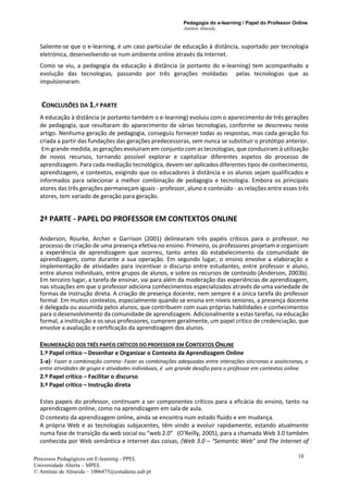 Pedagogia do e-learning / Papel do Professor Online
António Almeida
Processos Pedagógicos em E-learning - PPEL
Universidade Aberta – MPEL
© António de Almeida – 1006475@estudante.uab.pt
10
Saliente-se que o e-learning, é um caso particular de educação à distância, suportado por tecnologia
eletrónica, desenvolvendo-se num ambiente online através da Internet.
Como se viu, a pedagogia da educação à distância (e portanto do e-learning) tem acompanhado a
evolução das tecnologias, passando por três gerações moldadas pelas tecnologias que as
impulsionaram.
CONCLUSÕES DA 1.ª PARTE
A educação à distância (e portanto também o e-learning) evoluiu com o aparecimento de três gerações
de pedagogia, que resultaram do aparecimento de várias tecnologias, conforme se descreveu neste
artigo. Nenhuma geração de pedagogia, conseguiu fornecer todas as respostas, mas cada geração foi
criada a partir das fundações das gerações predecessoras, sem nunca se substituir o protótipo anterior.
Em grande medida, as gerações evoluíram em conjunto com as tecnologias, que conduziram à utilização
de novos recursos, tornando possível explorar e capitalizar diferentes aspetos do processo de
aprendizagem. Para cada mediação tecnológica, devem ser aplicados diferentes tipos de conhecimento,
aprendizagem, e contextos, exigindo que os educadores à distância e os alunos sejam qualificados e
informados para selecionar a melhor combinação de pedagogia e tecnologia. Embora os principais
atores das três gerações permaneçam iguais - professor, aluno e conteúdo - as relações entre esses três
atores, tem variado de geração para geração.
2ª PARTE - PAPEL DO PROFESSOR EM CONTEXTOS ONLINE
Anderson, Rourke, Archer e Garrison (2001) delinearam três papéis críticos para o professor, no
processo de criação de uma presença efetiva no ensino. Primeiro, os professores projetam e organizam
a experiência de aprendizagem que ocorreu, tanto antes do estabelecimento da comunidade de
aprendizagem, como durante a sua operação. Em segundo lugar, o ensino envolve a elaboração e
implementação de atividades para incentivar o discurso entre estudantes, entre professor e aluno,
entre alunos individuais, entre grupos de alunos, e sobre os recursos de conteúdo (Anderson, 2003b).
Em terceiro lugar, a tarefa de ensinar, vai para além da moderação das experiências de aprendizagem,
nas situações em que o professor adiciona conhecimentos especializados através de uma variedade de
formas de instrução direta. A criação de presença docente, nem sempre é a única tarefa do professor
formal. Em muitos contextos, especialmente quando se ensina em níveis seniores, a presença docente
é delegada ou assumida pelos alunos, que contribuem com suas próprias habilidades e conhecimentos
para o desenvolvimento da comunidade de aprendizagem. Adicionalmente a estas tarefas, na educação
formal, a instituição e os seus professores, cumprem geralmente, um papel crítico de credenciação, que
envolve a avaliação e certificação da aprendizagem dos alunos.
ENUMERAÇÃO DOS TRÊS PAPÉIS CRÍTICOS DO PROFESSOR EM CONTEXTOS ONLINE
1.º Papel crítico – Desenhar e Organizar o Contexto da Aprendizagem Online
1-a)- Fazer a combinação correta- Fazer as combinações adequadas entre interações síncronas e assíncronas, e
entre atividades de grupo e atividades individuais, é um grande desafio para o professor em contextos online.
2.º Papel crítico – Facilitar o discurso
3.º Papel crítico – Instrução direta
Estes papeis do professor, continuam a ser componentes críticos para a eficácia do ensino, tanto na
aprendizagem online, como na aprendizagem em sala de aula.
O contexto da aprendizagem online, ainda se encontra num estado fluido e em mudança.
A própria Web e as tecnologias subjacentes, têm vindo a evoluir rapidamente, estando atualmente
numa fase de transição da web social ou “web 2.0” (O'Reilly, 2005), para a chamada Web 3.0 também
conhecida por Web semântica e Internet das coisas, (Web 3.0 – “Semantic Web” and The Internet of
 