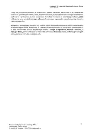 Pedagogia do e-learning / Papel do Professor Online
António Almeida
Processos Pedagógicos em E-learning - PPEL
Universidade Aberta – MPEL
© António de Almeida – 1006475@estudante.uab.pt
11
Things (IoT)). O desenvolvimento de professores e agentes estudantis, a estruturação de conteúdo em
objetos de aprendizagem (Wiley, 2000), a construção social, a anotação de conteúdos por aprendentes,
professores e praticantes, e ainda a expressão formal de interações de aprendizagem (Koper, 2001)
estão a criar uma web de terceira geração que oferece novas capacidades e desafios para professores
e aprendizes online.
Nesta altura, ainda nos encontramos nos estágios iniciais do desenvolvimento tecnológico e pedagógico
da aprendizagem online. No entanto, as características fundamentais do ensino e da aprendizagem, e
os três componentes críticos da presença docente - design e organização, facilitar o discurso, e
instrução direta, continuarão a ser componentes críticos da eficácia do ensino, tanto na aprendizagem
online, como na instrução em sala de aula.
 