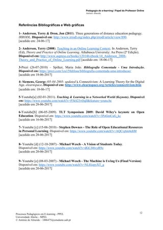 Pedagogia do e-learning / Papel do Professor Online
António Almeida
Processos Pedagógicos em E-learning - PPEL
Universidade Aberta – MPEL
© António de Almeida – 1006475@estudante.uab.pt
12
Referências Bibliográficas e Web gráficas
1- Anderson, Terry & Dron, Jon (2011). Three generations of distance education pedagogy.
IRRODL. Disponível em: http://www.irrodl.org/index.php/irrodl/article/view/890.
[acedido em: 24-06-17]
2- Anderson, Terry (2008). Teaching in an Online Learning Context. In Anderson, Terry
(Ed), Theory and Practice of Online Learning. Athabasca University: Au Press (2ª Edição).
Disponível em: http://www.aupress.ca/books/120146/ebook/14_Anderson_2008-
Theory_and_Practice_of_Online_Learning.pdf [acedido em: 18-06-17]
3-Prezi (26-07-2010) – Spilker, Maria João. Bibliografia Comentada - Uma Introdução.
Disponível em: https://prezi.com/1eu158difoau/bibliografia-comentada-uma-introducao/
[acedido em 18-06-2017]
4- Siemens, George (05-04-2005- updated ). Connectivism: A Learning Theory for the Digital
Age. elearnspace. Disponível em: http://www.elearnspace.org/Articles/connectivism.htm
[acedido em: 18-06-17]
5-Youtube[a] (02-01-2011). Teaching & Learning in a Networked World (Keynote). Disponível
em: https://www.youtube.com/watch?v=P3kS23vOqII&feature=youtu.be
[acedido em 28-06-2017]
6-Youtube[b] (06-05-2009). TLT Symposium 2009: David Wiley's keynote on Open
Education. Disponível em: https://www.youtube.com/watch?v=3PoGmCuG_kc
[acedido em 16-06-2017]
7- Youtube [c] (15-06-2010) - Stephen Downes - The Role of Open Educational Resources
in Personal Learning. Disponível em: https://www.youtube.com/watch?v=AQCvj6m4obM
[acedido em 28-06-2017]
8- Youtube [d] (12-10-2007) - Michael Wesch - A Vision of Students Today.
Disponível em: https://www.youtube.com/watch?v=dGCJ46vyR9o
[acedido em 20-06-2017]
9- Youtube [e] (08-03-2007) - Michael Wesch - The Machine is Us/ing Us (Final Version)
Disponível em: https://www.youtube.com/watch?v=NLlGopyXT_g
[acedido em 20-06-2017]
 