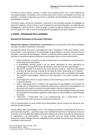 Pedagogia do e-learning / Papel do Professor Online
António Almeida
Processos Pedagógicos em E-learning - PPEL
Universidade Aberta – MPEL
© António de Almeida – 1006475@estudante.uab.pt
2
De facto, em vários aspetos, aprender e ensinar num ambiente online, não é muito diferente do
ensino/aprendizagem em qualquer outro contexto educacional, onde as necessidades dos alunos são
avaliadas, o conteúdo é negociado ou prescrito, as atividades de aprendizagem são orquestradas, e a
aprendizagem é avaliada.
O presente artigo, começa por apresentar e descrever as três principais gerações de pedagogia da
educação à distância, dando no final, e como resultado das descrições efetuadas, uma definição para
Pedagogia do e-learning. Só na 2.ª parte do artigo, se aborda o papel do professor ou tutor online, já
que este papel, tem vindo a variar em cada geração de pedagogia de educação à distância.
1ª PARTE – PEDAGOGIA DO E-LEARNING
GERAÇÕES DE PEDAGOGIA DE EDUCAÇÃO À DISTÂNCIA
Behaviorismo cognitivo, construtivismo, e conectivismo são as três grandes teorias de aprendizagem
utilizadas na criação de ambientes instrucionais.
Ao longo dos últimos vinte anos, a tecnologia tem vindo a reorganizar a forma como vivemos, como
comunicamos e como aprendemos. As necessidades de aprendizagem e as teorias que descrevem os
princípios e processos de aprendizagem, refletem os ambientes sociais subjacentes. Como resultado,
verificam-se atualmente algumas tendências na aprendizagem sobre as quais importa refletir:
➢ Muitos estudantes, ao longo da sua vida, mudarão para uma variedade de campos diferentes,
possivelmente não relacionados.
➢ A aprendizagem informal passou a ser um aspeto significativo da nossa experiência de
aprendizagem. A educação formal já não abrange a maior parte da nossa aprendizagem.
➢ Atualmente, aprender é um processo que ocorre de várias maneiras - através de comunidades
de prática, de redes pessoais, e através da conclusão de tarefas relacionadas com o trabalho.
➢ Aprender passou a ser um processo contínuo, que dura toda a vida. As atividades relacionadas
com trabalho e aprendizagem, deixaram de estar separadas, e em muitas situações, são as
mesmas.
➢ A tecnologia está a alterar os nossos cérebros. As ferramentas que usamos, definem e moldam
o nosso pensamento.
➢ Tanto a organização como o indivíduo, são organismos de aprendizagem. O incremento da
atenção sobre o conhecimento e a gestão do conhecimento, evidenciam a necessidade de uma
teoria que tente explicar o vínculo entre aprendizagem individual e organizacional.
➢ Muitos dos processos anteriormente tratados por teorias de aprendizagem (especialmente no
processamento de informações cognitivas), podem agora ser descarregados ou suportados pela
tecnologia.
➢ “Know-how” e “Know-what” está a ser complementado com o “Know-where” (i.e., a
compreensão de onde encontrar o conhecimento necessário).
Para se compreenderem as novas tendências da aprendizagem, convirá começar por apresentar uma
definição de aprendizagem.
Driscoll (2000), define aprendizagem como "uma mudança persistente no desempenho humano ou
potencial de desempenho ... [que] deve surgir como resultado da experiência e interação do aluno com
o mundo" (p.11). Esta definição engloba muitos dos atributos comumente associados ao behaviorismo,
ao cognitivismo e ao construtivismo - ou seja, aprender como um estado mudado duradouro
(emocional, mental, fisiológico (ou seja, habilidades)) como resultado de experiências e interações com
conteúdo ou outras pessoas.
 