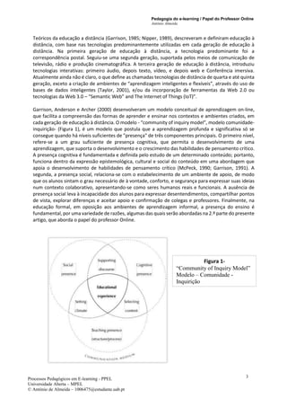 Pedagogia do e-learning / Papel do Professor Online
António Almeida
Processos Pedagógicos em E-learning - PPEL
Universidade Aberta – MPEL
© António de Almeida – 1006475@estudante.uab.pt
3
Teóricos da educação a distância (Garrison, 1985; Nipper, 1989), descreveram e definiram educação à
distância, com base nas tecnologias predominantemente utilizadas em cada geração de educação à
distância. Na primeira geração de educação à distância, a tecnologia predominante foi a
correspondência postal. Seguiu-se uma segunda geração, suportada pelos meios de comunicação de
televisão, rádio e produção cinematográfica. A terceira geração de educação à distância, introduziu
tecnologias interativas: primeiro áudio, depois texto, vídeo, e depois web e Conferência imersiva.
Atualmente ainda não é claro, o que define as chamadas tecnologias de distância de quarta e até quinta
geração, exceto a criação de ambientes de “aprendizagem inteligentes e flexíveis”, através do uso de
bases de dados inteligentes (Taylor, 2001), e/ou da incorporação de ferramentas da Web 2.0 ou
tecnologias da Web 3.0 – “Semantic Web” and The Internet of Things (IoT)”.
Garrison, Anderson e Archer (2000) desenvolveram um modelo conceitual de aprendizagem on-line,
que facilita a compreensão das formas de aprender e ensinar nos contextos e ambientes criados, em
cada geração de educação à distância. O modelo - “community of inquiry model”, modelo comunidade-
inquirição- (Figura 1), é um modelo que postula que a aprendizagem profunda e significativa só se
consegue quando há níveis suficientes de "presença" de três componentes principais. O primeiro nível,
refere-se a um grau suficiente de presença cognitiva, que permita o desenvolvimento de uma
aprendizagem, que suporta o desenvolvimento e o crescimento das habilidades de pensamento crítico.
A presença cognitiva é fundamentada e definida pelo estudo de um determinado conteúdo; portanto,
funciona dentro da expressão epistemológica, cultural e social do conteúdo em uma abordagem que
apoia o desenvolvimento de habilidades de pensamento crítico (McPeck, 1990; Garrison, 1991). A
segunda, a presença social, relaciona-se com o estabelecimento de um ambiente de apoio, de modo
que os alunos sintam o grau necessário de à vontade, conforto, e segurança para expressar suas ideias
num contexto colaborativo, apresentando-se como seres humanos reais e funcionais. A ausência de
presença social leva à incapacidade dos alunos para expressar desentendimentos, compartilhar pontos
de vista, explorar diferenças e aceitar apoio e confirmação de colegas e professores. Finalmente, na
educação formal, em oposição aos ambientes de aprendizagem informal, a presença do ensino é
fundamental, por uma variedade de razões, algumas das quais serão abordadas na 2.º parte do presente
artigo, que aborda o papel do professor Online.
Figura 1-
“Community of Inquiry Model”
Modelo – Comunidade -
Inquirição
 