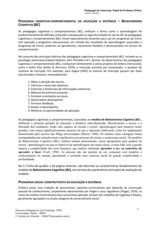 Pedagogia do e-learning / Papel do Professor Online
António Almeida
Processos Pedagógicos em E-learning - PPEL
Universidade Aberta – MPEL
© António de Almeida – 1006475@estudante.uab.pt
5
PEDAGOGIA COGNITIVO-COMPORTAMENTAL DA EDUCAÇÃO A DISTÂNCIA – BEHAVIORISMO
COGNITIVO (BC)
As pedagogias cognitivas e comportamentais (BC), enfocam a forma como a aprendizagem foi
predominantemente definida, praticada e pesquisada na segunda metade do século XX. As pedagogias
cognitivas e comportamentais (BC), foram especialmente atraentes para uso em programas de treino
(em oposição a programas educacionais), em virtude dos resultados de aprendizagem associados a
programas de treino, poderem ser geralmente, claramente medidos e demonstrados em termos de
comportamento.
No conjunto dos principais teóricos das pedagogias cognitivas e comportamentais (BC), incluem-se os
psicólogos americanos Edward Watson, John Thordike e B.F. Skinner. As ideias teóricas das pedagogias
cognitivas e comportamentais (BC), conduziram diretamente a vários projetos de âmbito instrucional,
como o Keller Plan (Keller & Sherman, 1974), a instrução assistida por computador, e projetos de
sistemas de instrução. Por exemplo, para Gagne (1965) os eventos de instrução passam por fases
estruturadas e lineares, nomeadamente:
1. Obter a atenção dos alunos,
2. Informar o aluno dos objetivos,
3. Estimular a lembrança de informações anteriores,
4. Material de estímulo presente,
5. Fornecer orientações ao aluno,
6. Desencadear desempenho
7. Fornecer feedback,
8. Avaliar o desempenho,
9. Melhorar as oportunidades de aplicação
As pedagogias cognitivas e comportamentais, associadas ao modelo de Behaviorismo Cognitivo (BC) ,
definiram a primeira geração de educação a distância individualizada. Maximizaram o acesso e a
liberdade dos estudantes, tendo sido capazes de escalar o ensino /aprendizagem para números muito
grandes, com custos significativamente menores do que a educação tradicional, como foi amplamente
demonstrado pelo sucesso das Mega universidades (Daniel, 1996). No entanto, estas vantagens foram
acompanhadas por reduções muito significativas na presença do ensino, e na presença social. Os modelos
de Behaviorismo Cognitivo (BC), embora tenham demonstrado, serem apropriados para quadros de
ensino / aprendizagem em que os objetivos de aprendizagem são muito claros, evitam lidar com a grande
riqueza e complexidade dos seres humanos, que implica sobretudo aprender a ser, ao contrário, de
aprender a fazer (Vaill, 1996). As pessoas não são paredes de cal, começam com modelos e
conhecimentos do mundo, aprendendo e existindo num contexto social de grande complexidade e
profundidade.
Na 1.ª linha do quadro 1 da página anterior, são descritas as características fundamentais do
modelo de Behaviorismo Cognitivo (BC), em termos dos parâmetros principais de avaliação do
modelo.
PEDAGOGIA SOCIAL-CONSTRUTIVISTA DA EDUCAÇÃO A DISTÂNCIA
Embora exista uma tradição de pensamento cognitivo-construtivista que dependa da construção
pessoal do conhecimento, amplamente desenvolvida por Piaget e seus seguidores (Piaget, 1970), as
raízes do modelo construtivista mais comumente aplicado, brotam dos trabalhos de Vygotsky e Dewey,
geralmente agrupados na ampla categoria de construtivismo social.
 