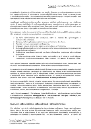 Pedagogia do e-learning / Papel do Professor Online
António Almeida
Processos Pedagógicos em E-learning - PPEL
Universidade Aberta – MPEL
© António de Almeida – 1006475@estudante.uab.pt
6
As pedagogias sóciais construtivistas, e talvez não por obra do acaso, foram desenvolvidas em conjunto
com o desenvolvimento da tecnologia de comunicação bidirecional. Nesta altura, em vez da simples
transmissão de informação, a tecnologia tornou-se amplamente utilizada para criar oportunidades para
interações síncronas e assíncronas entre estudantes e professores.
A pedagogia social-construtivista, reconhece a natureza social do conhecimento, e a sua criação nas
mentes de alunos individuais. Os professores não são meros transmissores de conhecimento, para ser
consumido passivamente pelos aprendizes. Em vez disso, cada aprendiz constrói meios pelos quais novos
conhecimentos são criados e integrados ao conhecimento já existente.
Embora existam muitos tipos de construtivismo social (ver Kanuka & Anderson, 1999), todos os modelos
têm temas mais ou menos comuns, incluindo a importância de:
➢ Os novos conhecimentos são construídos, sobre os alicerces das aprendizagens e
conhecimentos anteriores,
➢ Contexto, na formação e desenvolvimento do conhecimento dos alunos,
➢ Aprender como um processo ativo e não passivo,
➢ Linguagem e outras ferramentas sociais na construção de conhecimento,
➢ Metacognição e avaliação como meio para desenvolver a capacidade dos alunos para avaliar as
suas próprias aprendizagens.
➢ Ambiente de aprendizagem centrado no aluno, enfatizando a importância sobre múltiplas
perspetivas
➢ O Conhecimento necessitar de estar sujeito à discussão social, à validação e aplicação em
contextos do mundo real (de Honebein, 1996; Jonassen, 1991; Kanuka & Anderson, 1999).
Neste âmbito, Greenhow, Robelia e Hughes (2009) e outros argumentaram, que a aprendizagem está
localizada em contextos e relacionamentos, em vez de apenas na mente de indivíduos.
As pedagogias construtivas da educação à distância deslocaram o ensino a distância para além do túnel
estreito, baseado na simples transmissão do conhecimento, que poderia ser encapsulado facilmente
nos meios de comunicação, para o uso da aprendizagem baseada em comunicações humanas, síncronas
e assíncronas. Assim, Garrison e outros argumentam que a rica interação estudante-aluno e aluno-
professor, pode ser vista como uma "Era pós-industrial" da educação à distância.
No entanto, Annand vê o foco na interação humana, como algo que coloca limites à acessibilidade,
implicando também a produção de modelos mais dispendiosos de ensino à distância. Ironicamente, os
modelos construtivistas de educação a distância começaram a apresentar alguns dos inconvenientes,
que existem em Campus educacionais, nomeadamente, o potencial para o domínio dos professores, as
conferências passivas, e as restrições ao acesso geográfico e temporal.
Na 2-ª linha do quadro 1 – Gerações de Educação à Distância - são descritas as características
fundamentais do modelo de Pedagogia Social, Construtivista da Educação à Distância, em
termos dos parâmetros principais de avaliação do modelo.
LIMITAÇÕES DO BEHAVIORISMO, DO COGNITIVISMO E DO CONSTRUTIVISMO
Um princípio central da maioria das teorias de ensino/aprendizagem, é que a aprendizagem
ocorre dentro de uma pessoa. Mesmo para o caso das visões construtivistas sociais, que
sustentam que a aprendizagem é um processo socialmente promulgado, promovendo o
principado do indivíduo (e sua presença física - ou seja, baseada no cérebro) , as teorias do
 