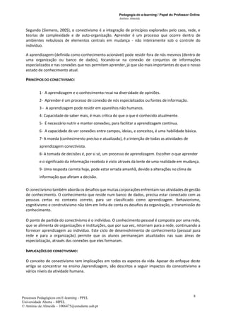 Pedagogia do e-learning / Papel do Professor Online
António Almeida
Processos Pedagógicos em E-learning - PPEL
Universidade Aberta – MPEL
© António de Almeida – 1006475@estudante.uab.pt
8
Segundo (Siemens, 2005), o conectivismo é a integração de princípios explorados pelo caos, rede, e
teorias de complexidade e de auto-organização. Aprender é um processo que ocorre dentro de
ambientes nebulosos de elementos centrais em mudança - não inteiramente sob o controle do
indivíduo.
A aprendizagem (definida como conhecimento acionável) pode residir fora de nós mesmos (dentro de
uma organização ou banco de dados), focando-se na conexão de conjuntos de informações
especializados e nas conexões que nos permitem aprender, já que são mais importantes do que o nosso
estado de conhecimento atual.
PRINCÍPIOS DO CONECTIVISMO:
1- A aprendizagem e o conhecimento recai na diversidade de opiniões.
2- Aprender é um processo de conexão de nós especializados ou fontes de informação.
3 - A aprendizagem pode residir em aparelhos não humanos.
4- Capacidade de saber mais, é mais crítica do que o que é conhecido atualmente.
5- É necessário nutrir e manter conexões, para facilitar a aprendizagem contínua.
6- A capacidade de ver conexões entre campos, ideias, e conceitos, é uma habilidade básica.
7- A moeda (conhecimento preciso e atualizado), é a intenção de todas as atividades de
aprendizagem conectivista.
8- A tomada de decisões é, por si só, um processo de aprendizagem. Escolher o que aprender
e o significado da informação recebida é visto através da lente de uma realidade em mudança.
9- Uma resposta correta hoje, pode estar errada amanhã, devido a alterações no clima de
informação que afetam a decisão.
O conectivismo também aborda os desafios que muitas corporações enfrentam nas atividades de gestão
de conhecimento. O conhecimento que reside num banco de dados, precisa estar conectado com as
pessoas certas no contexto correto, para ser classificado como aprendizagem. Behaviorismo,
cognitivismo e construtivismo não têm em linha de conta os desafios da organização, e transmissão do
conhecimento.
O ponto de partida do conectivismo é o indivíduo. O conhecimento pessoal é composto por uma rede,
que se alimenta de organizações e instituições, que por sua vez, retornam para a rede, continuando a
fornecer aprendizagem ao indivíduo. Este ciclo de desenvolvimento de conhecimento (pessoal para
rede e para a organização) permite que os alunos permaneçam atualizados nas suas áreas de
especialização, através das conexões que eles formaram.
IMPLICAÇÕES DO CONECTIVISMO:
O conceito de conectivismo tem implicações em todos os aspetos da vida. Apesar do enfoque deste
artigo se concentrar no ensino /aprendizagem, são descritos a seguir impactos do conecetivismo a
vários níveis da atividade humana.
 