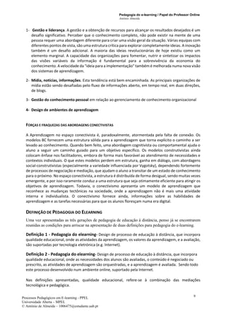 Pedagogia do e-learning / Papel do Professor Online
António Almeida
Processos Pedagógicos em E-learning - PPEL
Universidade Aberta – MPEL
© António de Almeida – 1006475@estudante.uab.pt
9
1- Gestão e liderança. A gestão e a obtenção de recursos para alcançar os resultados desejados é um
desafio significativo. Perceber que o conhecimento completo, não pode existir na mente de uma
pessoa requer uma abordagem diferente para criar uma visão geral da situação. Várias equipas com
diferentes pontos de vista, são uma estrutura crítica para explorar completamente ideias. A inovação
também é um desafio adicional. A maioria das ideias revolucionárias de hoje existiu como um
elemento marginal. A capacidade das organizações para fomentar, nutrir e sintetizar os impactos
das visões variáveis da informação é fundamental para a sobrevivência da economia do
conhecimento. A velocidade da "ideia para a implementação" também é melhorada numa nova visão
dos sistemas de aprendizagem.
2- Mídia, notícias, informações. Esta tendência está bem encaminhada. As principais organizações de
mídia estão sendo desafiadas pelo fluxo de informações aberto, em tempo real, em duas direções,
de blogs.
3- Gestão do conhecimento pessoal em relação ao gerenciamento de conhecimento organizacional
4- Design de ambientes de aprendizagem
FORÇAS E FRAQUEZAS DAS ABORDAGENS CONECTIVISTAS
A Aprendizagem no espaço conectivista é, paradoxalmente, atormentada pela falta de conexão. Os
modelos BC fornecem uma estrutura sólida para a aprendizagem que torna explícito o caminho a ser
levado ao conhecimento. Quando bem feito, uma abordagem cognitivista ou comportamental ajuda o
aluno a seguir um caminho guiado para um objetivo específico. Os modelos construtivistas ainda
colocam ênfase nos facilitadores, embora de forma mais favorável ao atendimento de necessidades e
contextos individuais. O que estes modelos perdem em estrutura, ganha em diálogo, com abordagens
social-construtivistas (especialmente a variedade influenciada por Vygotsky), dependendo fortemente
de processos de negociação e mediação, que ajudam o aluno a transitar de um estado de conhecimento
para o próximo. No espaço conectivista, a estrutura é distribuída de forma desigual, sendo muitas vezes
emergente, e por isso raramente conduz a uma estrutura que seja otimamente eficiente para atingir os
objetivos de aprendizagem. Todavia, o conectivismo apresenta um modelo de aprendizagem que
reconhece as mudanças tectônicas na sociedade, onde a aprendizagem não é mais uma atividade
interna e individualista. O conectivismo fornece ainda, informações sobre as habilidades de
aprendizagem e as tarefas necessárias para que os alunos floresçam numa era digital.
DEFINIÇÃO DE PEDAGOGIA DO ELEARNING
Uma vez apresentadas as três gerações de pedagogia de educação à distância, penso já se encontrarem
reunidas as condições para arriscar na apresentação de duas definições para pedagogia do e-learning.
Definição 1 - Pedagogia do elearning- Design de processo de educação à distância, que incorpora
qualidade educacional, onde as atividades da aprendizagem, os valores da aprendizagem, e a avaliação,
são suportadas por tecnologia eletrónica (e.g. Internet).
Definição 2 - Pedagogia do elearning- Design de processo de educação à distância, que incorpora
qualidade educacional, onde as necessidades dos alunos são avaliadas, o conteúdo é negociado ou
prescrito, as atividades de aprendizagem são orquestradas, e a aprendizagem é avaliada. Sendo todo
este processo desenvolvido num ambiente online, suportado pela Internet.
Nas definições apresentadas, qualidade educacional, refere-se à combinação das mediações
tecnológica e pedagógica.
 
