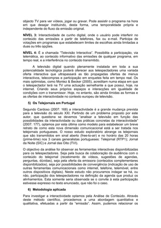 objecto TV para ver vídeos, jogar ou gravar. Pode assistir o programa na hora
em que desejar instituindo, desta forma, uma temporalidade própria e
independente do fluxo da emissão original.
NÍVEL 3: Interactividade de cunho digital, onde o usuário pode interferir no
conteúdo das emissões a partir de telefones, fax ou e-mail. Participa de
votações em programas que estabelecem limites de escolhas ainda limitadas a
duas ou três opções.
NÍVEL 4: É a chamada “Televisão Interactiva”. Possibilita a participação, via
telemática, ao conteúdo informativo das emissões de qualquer programa, em
tempo real, e a interferência no conteúdo transmitido.
       A televisão digital quando plenamente instalada em toda a sua
potencialidade tecnológica poderá oferecer aos telespectadores uma variada
oferta interactiva que ultrapassará as tão propagadas ofertas de menus
interactivos, telecompras e participação em enquetes feita em tempo real. Os
mais optimistas, como Montez & Becker (2005), acreditam numa etapa em que
o telespectador terá na TV uma actuação semelhante a que possui, hoje, na
internet. Criando seus próprios espaços e interacções em igualdade de
condições com o transmissor. Hoje, no entanto, são ainda tímidas as formas e
as ofertas de interactividade no contexto europeu de televisão.
   5) Os Telejornais em Portugal
Segundo Cardoso (2007: 168) a interactividade é a grande mudança prevista
para a televisão do século XXI. Partindo de um problema proposto por este
autor, que questiona se devemos “analisar a televisão em função das
possibilidades da interactividade ou das práticas concretas da interactividade”
(2007: 177), optamos por esta última como modelo para estabelecer um breve
retrato de como esta nova dimensão comunicacional está a ser tratada nos
telejornais portugueses. O nosso estudo exploratório abrange os telejornais
que são transmitidos em sinal aberto (free-to-air) e no horário das 20 horas
(prime-time) nos 3 canais generalistas portugueses: Telejornal (RTP1); Jornal
da Noite (SIC) e Jornal das Oito (TVI).
O objectivo da análise foi observar as ferramentas interactivas disponibilizadas
para os telespectadores. Seja pela busca de colaboração da audiência com o
conteúdo do telejornal (recebimento de vídeos, sugestões de agendas,
perguntas, dúvidas), seja pela oferta da emissora (conteúdos complementares
disponibilizados), seja por possibilidades de convergência (indicação de uso de
outras ferramentas comunicacionais como internet, telefone, telemóvel, entre
outros dispositivos digitais). Neste estudo não procuramos indagar se há, ou
não, participação dos telespectadores na definição da agenda que produz os
alinhamentos. Esta somente seria observada se o convite à esta participação
estivesse expresso no texto enunciado, que não foi o caso.
   6) Metodologia aplicada
Para investigar a interactividade optamos pela Análise de Conteúdo. Através
deste método científico, procedemos a uma abordagem quantitativa e
qualitativa, efetuadas a partir da “emissão”. Assim, pudemos relacionar os
 