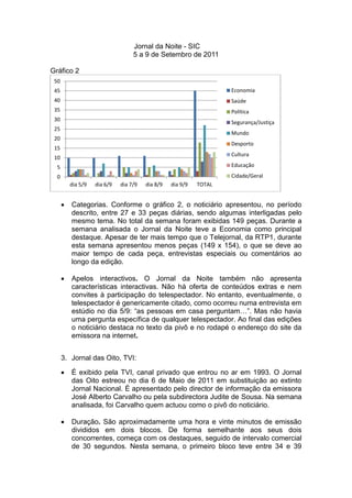 Jornal da Noite - SIC
                                   5 a 9 de Setembro de 2011

Gráfico 2
 50
 45                                                                 Economia
 40                                                                 Saúde
 35                                                                 Política
 30
                                                                    Segurança/Justiça
 25
                                                                    Mundo
 20
                                                                    Desporto
 15
                                                                    Cultura
 10
  5                                                                 Educação
  0                                                                 Cidade/Geral
          dia 5/9   dia 6/9   dia 7/9   dia 8/9   dia 9/9   TOTAL


         Categorias. Conforme o gráfico 2, o noticiário apresentou, no período
          descrito, entre 27 e 33 peças diárias, sendo algumas interligadas pelo
          mesmo tema. No total da semana foram exibidas 149 peças. Durante a
          semana analisada o Jornal da Noite teve a Economia como principal
          destaque. Apesar de ter mais tempo que o Telejornal, da RTP1, durante
          esta semana apresentou menos peças (149 x 154), o que se deve ao
          maior tempo de cada peça, entrevistas especiais ou comentários ao
          longo da edição.

         Apelos interactivos. O Jornal da Noite também não apresenta
          características interactivas. Não há oferta de conteúdos extras e nem
          convites à participação do telespectador. No entanto, eventualmente, o
          telespectador é genericamente citado, como ocorreu numa entrevista em
          estúdio no dia 5/9: “as pessoas em casa perguntam…”. Mas não havia
          uma pergunta específica de qualquer telespectador. Ao final das edições
          o noticiário destaca no texto da pivô e no rodapé o endereço do site da
          emissora na internet.


      3. Jornal das Oito, TVI:

         É exibido pela TVI, canal privado que entrou no ar em 1993. O Jornal
          das Oito estreou no dia 6 de Maio de 2011 em substituição ao extinto
          Jornal Nacional. É apresentado pelo director de informação da emissora
          José Alberto Carvalho ou pela subdirectora Judite de Sousa. Na semana
          analisada, foi Carvalho quem actuou como o pivô do noticiário.

         Duração. São aproximadamente uma hora e vinte minutos de emissão
          divididos em dois blocos. De forma semelhante aos seus dois
          concorrentes, começa com os destaques, seguido de intervalo comercial
          de 30 segundos. Nesta semana, o primeiro bloco teve entre 34 e 39
 