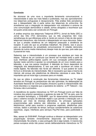 Conclusão
No alvorecer de uma nova e importante ferramenta comunicacional, a
interactividade é cada vez mais falada e publicitada, mas seu aproveitamento
nos telejornais portugueses é decepcionante. Pela análise feita percebemos
que o telespectador não é parte activa dos telejornais do prime-time. Se
acreditamos que a integração do telespectador nos noticiários é sintoma de
uma comunicação democrática e cidadã, somos obrigados a reconhecer que
tal quadro ainda está a ser construído em Portugal.
A análise empírica dos telejornais Telejornal (RTP1); Jornal da Noite (SIC) e
Jornal das Oito (TVI) demonstrou que os três programas têm mais
semelhanças do que diferenças entre si, tendo em comum o fato de não serem
telejornais interactivos, não incluindo o telespectador em seus discursos. Sabe-
se que a simples existência de um telejornal pressupõe a existência do
receptor. É para ele que os jornalistas trabalham. No entanto, isso é pouco
para as expectativas da actualidade comunicacional. O cidadão demonstra
(através de outros media interactivos) desejar mais do que isso, pois sabe que
é possível ter mais.
Sabemos que a interactividade é um processo que acontece por meio de
etapas. Trata-se de um constructo que deverá ser montado tanto a partir de
suas interfaces gráfico-digitais quanto em sua concepção político-editorial.
Apostar neste caminho é apostar na consolidação de um novo modelo para a
televisão, o que nos parece inevitável. A televisão do futuro dependerá da
integração dos telespectadores. É isso que está a acontecer em todos os
media digitais. Na televisão não há-de ser diferente. O que poderá ter outra
forma é a dimensão da interactividade. Não é necessário que seja a mesma da
internet, até porque são plataformas de diferentes naturezas e usos. Mas é
importante que se inicie logo o processo para um modelo.
No que se refere à construção das ferramentas interactivas na TV digital
terrestre em Portugal, as perspectivas não são optimistas. As deliberações da
Autoridade Nacional de Comunicações (Anacom) quanto à interactividade são
muito discretas e a resposta que a operadora do sistema - a PT Telecom - nos
forneceu não é animadora.
A inexistência de opções interactivas na TDT em Portugal ocorre por falta de
iniciativa dos próprios operadores e gestores da rede de TDT do país, pois há
um standard tecnológico, o DVB-MHP, que foi desenvolvido exclusivamente
para o sistema europeu de televisão digital e que permite a interacção com a
audiência por meio de diversas alternativas. As principais aplicações
proporcionadas pelo sistema são referentes a: guias de programação
electrónicos; portal para eventos e programas especiais; plataformas para
notícias, dados e previsão do tempo; serviços complementares às coberturas
esportivas; Jogos; Interfaces para serviços Pay-Per-View, para publicidade e
rádio.

Mas, apesar do DVB-MHP, Portugal continua a oferecer ao telespectador uma
programação terrestre iminentemente desprovida de ferramentas de
interactividade. No entanto, o caso português não é algo isolado. A maioria dos
países europeus ainda não possui canais deliberadamente interactivos na TV
 