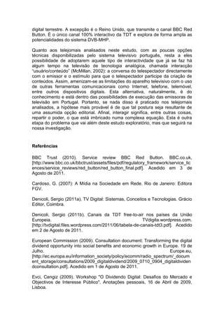 digital terrestre. A excepção é o Reino Unido, que transmite o canal BBC Red
Button. É o único canal 100% interactivo da TDT e explora de forma ampla as
potencialidades do sistema DVB-MHP.

Quanto aos telejornais analisados neste estudo, com as poucas opções
técnicas disponibilizadas pelo sistema televisivo português, resta a eles
possibilidade de adoptarem aquele tipo de interactividade que já se faz há
algum tempo na televisão de tecnologia analógica, chamada interacção
“usuário/conteúdo” (McMillan, 2002): a conversa do telespectador directamente
com o emissor e o estímulo para que o telespectador participe da criação de
conteúdos. Assim, amenizam-se as limitações do aparelho televisivo com o uso
de outras ferramentas comunicacionais como Internet, telefone, telemóvel,
entre outros dispositivos digitais. Esta alternativa, naturalmente, é do
conhecimento e está dentro das possibilidades de execução das emissoras de
televisão em Portugal. Portanto, se nada disso é praticado nos telejornais
analisados, a hipótese mais provável é de que tal postura seja resultante de
uma assumida opção editorial. Afinal, interagir significa, entre outras coisas,
repartir o poder, o que está imbricado numa complexa equação. Esta é outra
etapa do problema que vai além deste estudo exploratório, mas que seguirá na
nossa investigação.


Referências

BBC Trust (2010). Service review BBC Red Button. BBC.co.uk,
[http://www.bbc.co.uk/bbctrust/assets/files/pdf/regulatory_framework/service_lic
ences/service_reviews/red_button/red_button_final.pdf]. Acedido em 3 de
Agosto de 2011.

Cardoso, G. (2007): A Mídia na Sociedade em Rede. Rio de Janeiro: Editora
FGV.

Denicoli, Sergio (2011a). TV Digital: Sistemas, Conceitos e Tecnologias. Grácio
Editor, Coimbra.

Denicoli, Sergio (2011b). Canais da TDT free-to-air nos países da União
Europeia.                                                TVdigita.wordpress.com.
[http://tvdigital.files.wordpress.com/2011/06/tabela-de-canais-tdt3.pdf]. Acedido
em 2 de Agosto de 2011.

European Commission (2009). Consultation document: Transforming the digital
dividend opportunity into social benefits and economic growth in Europe. 19 de
Julho.                                                              Europe.eu,
[http://ec.europa.eu/information_society/policy/ecomm/radio_spectrum/_docum
ent_storage/consultations/2009_digitaldividend/2009_0710_0904_digitaldividen
dconsultation.pdf]. Acedido em 1 de Agosto de 2011.

Evci, Cengiz (2009). Workshop "O Dividendo Digital: Desafios do Mercado e
Objectivos de Interesse Público". Anotações pessoais, 16 de Abril de 2009,
Lisboa.
 