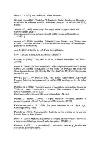 Gillmor, D. ( 2005): Nós, os Media. Lisboa: Presença.

Höglund, Hans (2009). Workshop "O Dividendo Digital: Desafios do Mercado e
Objectivos de Interesse Público". Anotações pessoais, 16 de Abril de 2009,
Lisboa.

Jensen, J.F. (1999): Interactivity - Tracking a New Concept in Media and
Communication Studies.
http://www.nordicom.gu.se/common/publ_pdf/38_jensen.pdf [acedido em
11/05/2011]

Jensen, J.F. (2005): Interactive Television: New Genres, New Format, New
Content. http://dis.eafit.edu.co/cursos/st0872/itv/Interactive%20Television.pdf.
[acedido em 11/05/2011].

Jost, F. (2002): L‟Empire du Loft. Paris: Ed. La Dispute.

Lévy, P. (1999): Cibercultura. São Paulo: Editora 34.

Lippman, A. (1998): “O arquiteto do futuro”, in Meio & Mensagem. São Paulo,
Janeiro.

Lopes, F. (2008): “Da Pós-neotelevisão: a Reconfiguração do Prime-Time nos
Canais Generalistas Portugueses”, in Os Media em Portugal nos Primeiros
Cinco Anos do Século XXI.(Coords. Marinho, S.& Pinto, M.). Porto: Campo das
Letras Editores.

MAVISE (2011). TV channel: BBC Red Button. Observatório Audiovisual
Europeu [http://mavise.obs.coe.int/channel?id=561]. Acedido em 31 de Julho
de 2011.

McMillan, S. J. (2002): „Exploring Models of Interactivity from Multiple Research
Traditions: Users, Documents and Systems‟, The Handbook of New Media.
SAGE Publications. 2 Sep. 2009.
http://sage-ereference.com/hdbk_newmedia/Article_n12.html.

Montez, C ; Becker, V.(2005): TV digital interativa : conceitos, desafios e
perspectivas para o Brasil. 2.ed.rev.e ampl.Florianópolis : UFSC.

Papathanassopoulos, S. (2002): European television in the digital age.
Cambridge: Polity Press.

Piscitelli, A. (1998): Post-televisión. Ecología de los medios en la era de
Internet. Buenos Aires: Paidós.

Primo, A.; Cassol, M.(1999): Explorando o conceito de interatividade: definições
e taxonomias. http://usar.psico.ufrgs.br. Acesso em 11/06/2011.

Ramonet, I. (2002): La post-televisión: Multimedia, Internet y globalización
económica. Barcelona: Icaria.
 