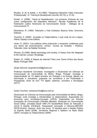 Rhodes, D. M. & Azbell, J. W.(1985): “Designing Interactive Video Instruction
Professionally”, In: Training & Development Journal, 39 (12), p. 31-33.

Scolari, C. (2008): “„Hacia la hipertelevisión. Los primeros síntomas de una
nueva configuración del dispositivo televisivo”, Revista Académica de la
Federación Latitno Americana de Comunicación Social – Diálogos de la
Comunicación,77.

Silverstone, R. (1994): Televisión y Vida Cotidiana, Buenos Aires: Amorrortu
Editores.

Tourinho, C. (2009): Inovação no Telejornalismo, o que você vai ver a seguir,
Vitória: Espaço Livros Editora.

Verón, E. (2001): “Los públicos entre producción y recepción: problemas para
una teoría del reconocimiento, mimeo”. Cursos da Arrábida - Públicos,
Televisão. (trad. de Natalia Ferrante).

Winston, B.(1999): Media technology and society. A history from the telegraph
to the internet. London: Routledge.

Wolton, D. (1999): E Depois da Internet? Para uma Teoria Crítica dos Novos
Media, Portugal: Difel.


Sergio Denicoli: sergiodenicoli2@gmail.com
Professor Assistente Convidado, Investigador e Doutorando em Ciências da
Comunicação da Universidade do Minho, Braga, Portugal. Investiga a
implementação da TV digital terrestre em Portugal e na Europa. Mestre em
Informação e Jornalismo, graduado em Jornalismo e em Publicidade e
Propaganda. Autor do livro "TV digital: sistemas, conceitos e tecnologias
(2011).


Carlos Tourinho: carlostourinho@terra.com.br
Doutorando em Ciências da Comunicação pela Universidade do Minho, Braga,
Portugal, onde investiga a interatividade no telejornalismo. Especialista em
Economia para Jornalistas-Inovação (UFES). Especialista em Estudos
Avançados de Comunicação (Cândido Mendes). Graduado em Comunicação
Social (Ufes). Jornalista desde 1984 (TV Gazeta/Rede Globo de Televisão e
Jornal A Gazeta -ES-Brasil). Pesquisador associado à Intercom,SBPJOR,
CECS-Uminho, Sopcom. Autor dos livros: 10 desafios para a Gestão Pública
no Espírito Santo (2006), Jornalismo Regional e Optativo na Rede Globo
(2007), Inovação no Telejornalismo (2009).
 