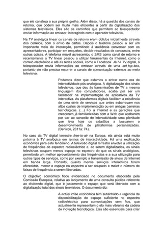 que ele construa a sua própria grelha. Além disso, há a questão dos canais de
retorno, que podem ser muito mais eficientes a partir da digitalização dos
sistemas televisivos. Eles são os caminhos que permitem ao telespectador
enviar informação ao emissor, interagindo com o operador televisivo.
Na TV analógica linear os canais de retorno eram obtidos inicialmente através
dos correios, com o envio de cartas. Depois o telefone passou a ser um
importante meio de interacção, permitindo à audiência conversar com os
apresentadores, participar em enquetes, decidir resultados de concursos, entre
outras coisas. A telefonia móvel acrescentou o SMS como canal de retorno e
recentemente a TV linear passou a utilizar ferramentas da Internet, como o
correio electrónico e até as redes sociais, como o Facebook. Já na TV digital, o
telespectador envia informações ao emissor através de uma set-top-box,
portanto ele não precisa recorrer a canais de comunicação externos ao meio
televisivo.
                        Podemos dizer que estamos a entrar numa era de
                        interactividade pós-analógica. A digitalização dos sinais
                        televisivos, que deu às transmissões de TV a mesma
                        linguagem dos computadores, acaba por ser um
                        facilitador na implementação de aplicativos da TV
                        interactiva. As plataformas digitais facilitam a existência
                        de uma série de serviços que antes esbarravam nos
                        altos custos de implementação ou em antigas barreiras
                        tecnológicas. (…) Foi a Internet e as gerações que
                        cresceram já familiarizadas com a Web que acabaram
                        por dar ao conceito de interactividade uma plenitude
                        que leva hoje os cidadãos a buscarem o
                        desenvolvimento de plataformas personalizadas.
                        (Denicoli, 2011a: 74).
No caso da TV digital terrestre free-to-air na Europa, ela ainda está muito
próxima à TV analógica em termos de interactividade. Há uma explicação
económica para este fenómeno. A televisão digital terrestre envolve a utilização
de frequências do espectro radioeléctrico e, ao serem digitalizados, os sinais
televisivos ocupam menos espaço no espectro do que os sinais analógicos,
permitindo um melhor aproveitamento das frequências e a sua utilização para
outros tipos de serviços, como por exemplo a transmissão de sinais de Internet
em banda larga. Portanto, quanto menos serviços interactivos forem
oferecidos, menor o espaço no espectro a ser ocupado e maior o número de
faixas de frequência a serem libertadas.
O objectivo económico ficou evidenciado no documento elaborado pela
Comissão Europeia, relativo ao lançamento de uma consulta pública referente
ao dividendo digital, que é justamente o espaço que será libertado com a
digitalização total dos sinais televisivos. O documento diz:
                        A actual crise económica tem sublinhado a urgência de
                        disponibilização de espaço suficiente no espectro
                        radioeléctrico para comunicações sem fios, que
                        actualmente representam o elo mais vibrante da cadeia
                        de inovação tecnológica. Elas são essenciais para criar
 