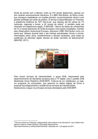 Ainda de acordo com o Mavise, entre os 319 canais disponíveis, apenas um
tem carácter exclusivamente interactivo. É o BBC Red Button, do Reino Unido,
que conseguiu estabelecer um modelo pioneiro, economicamente viável e com
grande aceitação por parte do público. O serviço é disponibilizado no Freeview,
a plataforma britânica de TDT free-to-air, que oferece até 50 canais de TV
nacionais, regionais e locais, e 24 canais de rádios7, e também pode ser
visionado em plataformas pagas. O MAVISE - Banco de dados de companhias
de TV e canais televisivos da União Europeia e dos países candidatos, mantido
pelo Observatório Audiovisual Europeu, descreve o BBC Red Button como um
canal que "oferece durante todo o dia notícias actualizadas minuto a minuto,
informações sobre clima, entretenimento e demais conteúdos, para todas as
audiências da televisão digital, através do botão vermelho do telecomando"
(MAVISE, 2011).



                                 Tabela 2: BBC Red Button




Para prover serviços de interactividade, o grupo DVB, responsável pelo
desenvolvimento de standards europeus para a TV digital, criou o padrão DVB
Multimedia Home Plataform (DVB-MHP). Trata-se de um middleware, ou seja,
um programa de computador, que gerencia os dados digitais de forma a
propiciar tecnologicamente a existência de serviços de interactividade.
Destacamos a seguir os principais serviços abrangidos pelo DVB-MHP.




7
 Para ter acesso ao Freeview o telespectador deve adquirir uma set-top-box, cujo modelo mais
báscico custa em média 20 libras. Informação disponível em
http://www.freeview.co.uk/Services/Freeview2. Acessado em 1 de Agosto de 2011.
 