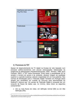 Interfaces para serviços
             Pay-Per-View




             Publicidade




             Rádio




    3) Promessas da TDT
Apesar do desenvolvimento da TV digital na Europa ter sido baseado num
processo político-económico com poucas preocupações relacionadas às
exigências do telespectador (Papathanassopoulos, 2002 ; Winston, 1999; apud
Cardoso, 2007), a TDT trazia promessas. Entre estas a possibilidade de se
ampliar o número de canais e de conteúdo, oferecer imagem de qualidade
superior e, a grande mudança, colocar o espectador em um novo patamar. Nas
normas de Sinalização para a Televisão Digital Terrestre em Portugal (texto
dirigido aos candidatos por ocasião do concurso para administração do
Sistema8), dizia-se que “um serviço de Televisão Digital é composto por um
conjunto de fluxos de dados que, no mínimo, deve incluir os seguintes
componentes”:

        Um ou mais fluxos de vídeo, em definição normal (SD) ou em Alta
         Definição (HD);

8
 http://tdt.telecom.pt//recursos/apresentacoes/Norma%20de%20Sinaliza%C3%A7%C3%A3o%20para%20a%20Televis%C3%A3o%
20Digital%20Terrestre%20em%20Portugal1.pdf
 