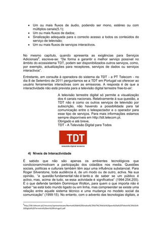     Um ou mais fluxos de áudio, podendo ser mono, estéreo ou com
         múltiplos canais(5.1);
        Um ou mais fluxos de dados;
        Sinalização adequada para o correcto acesso a todos os conteúdos do
         serviço de televisão;
        Um ou mais fluxos de serviços interactivos.


No mesmo capítulo, quando apresenta as exigências para Serviços
Adicionais9, escreve-se: “De forma a garantir o melhor serviço possível no
âmbito do ecossistema TDT, podem ser disponibilizados outros serviços, como,
por exemplo, actualizações para receptores, serviços de dados ou serviços
interactivos”.
Entretanto, em consulta à operadora do sistema da TDT - a PT Telecom - no
dia 8 de Setembro de 2011 perguntamos se a TDT em Portugal vai oferecer ao
usuário ferramentas interactivas com as emissoras. A resposta é de que a
interactividade não está prevista para a televisão digital terrestre free-to-air:

                                 A televisão terrestre digital só permite a visualização
                                 dos 4 canais nacionais. Relativamente à sua questão, a
                                 TDT não é como os outros serviços de televisão por
                                 subscrição, não havendo a possibilidade para tal
                                 comunicação entre o telespectador e o operador para
                                 esse tipo de serviços. Para mais informações estamos
                                 sempre disponíveis em http://tdt.telecom.pt.
                                 Obrigado e até breve,
                                 TDT - A Televisão Digital para Todos




    4) Níveis de Interactividade

É sabido que não são apenas os ambientes tecnológicos que
condicionam/motivam a participação dos cidadãos nos media. Questões
sociais, políticas e culturais também têm aqui uma influência substancial. Para
Roger Silverstone, toda audiência é, de um modo ou de outro, activa. Na sua
opinião, “a questão fundamental não é tanto a de saber se um público é
activo, mas, acima de tudo, se essa actividade é significativa” (1994:254,255).
É o que defende também Dominique Wolton, para quem o que importa não é
saber “se está todo mundo ligado ou em linha, mas compreender se existe uma
relação entre aquele sistema técnico e uma mudança no modelo social da
comunicação” (1999:15). No entanto, com o advento das tecnologias digitais, a

9
 http://tdt.telecom.pt//recursos/apresentacoes/Norma%20de%20Sinaliza%C3%A7%C3%A3o%20para%20a%20Televis%C3%A3o%
20Digital%20Terrestre%20em%20Portugal1.pdf
 