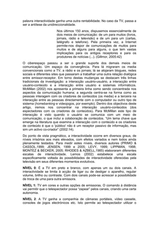palavra interactividade ganha uma outra rentabilidade. No caso da TV, passa a
ser a antítese da unidireccionalidade.
                       Nos últimos 150 anos, dispusemos essencialmente de
                       dois meios de comunicação: de um para muitos (livros,
                       jornais, rádio e televisão) e de um para um (cartas,
                       telégrafo e telefone). Pela primeira vez, a Internet
                       permite-nos dispor de comunicações de muitos para
                       muitos e de alguns para alguns, o que tem vastas
                       implicações para os antigos receptores e para os
                       produtores de notícias (...). (Gillmor, 2005:42)
O ciberespaço passou a ser o grande suporte dos demais meios de
comunicação. Um espaço da convergência. Para lá migraram os media
convencionais como a TV, a rádio e os jornais; lá se alojaram blogues, redes
sociais e diferentes sites que passaram a trabalhar uma outra relação dialógica
entre emissor-receptor. Em torno destas mudanças se destacam três linhas
tradicionais da investigação: a interacção usuário-usuário, a interacção entre
usuário-conteúdo e a interacção entre usuário e sistemas informáticos.
McMillan (2002) nos apresenta a primeira linha como sendo concentrada nos
aspectos da comunicação humana; a segunda centra-se na forma como as
pessoas interagem com os criadores de conteúdos (os media) e a terceira na
interacção entre as pessoas directamente com o computador ou outro tipo de
sistema (homebanking e videojogos, por exemplo). Dentro dos objectivos deste
artigo, iremos nos concentrar na interacção usuário-conteúdos (dos
espectadores com os criadores de conteúdos). Para McMillan este tipo de
interacção é visto quando o usuário se comunica com um meio de
comunicação, o que inclui a colaboração de conteúdos. “Um tema chave que
emerge na literatura que examina a interacção com o conteúdo e os criadores
de conteúdo é que o 'público' não é um receptor passivo de informação, mas
sim um activo co-criador” (2002:14).
Do ponto de vista pragmático, a interactividade ocorre em diversos graus, de
níveis irrisórios aos mais elevados, com efeitos variados e nem todos ainda
plenamente testados. Para medir estes níveis, diversos autores (PRIMO &
CASSOL,1999; JENSEN, 1999 e 2005; LEVY, 1999; LIPPMAN, 1998;
MONTEZ & BECKER, 2005; RHODES & AZBELL,1985) elaboraram diferentes
escalas de interactividade. Lemos (2002) estabelece uma escala
especificamente voltada às possibilidades de interactividade oferecidas pela
televisão em seus diferentes momentos evolutivos.
NÍVEL 0: É a TV em preto e branco, com apenas um ou dois canais. A
interactividade se limita à acção de ligar ou de desligar o aparelho, regular
volume, brilho ou contraste. Com dois canais pode-se acrescer a possibilidade
de troca de uma para outra emissora.
NÍVEL 1: TV em cores e outras opções de emissoras. O comando à distância
vai permitir que o telespectador possa “zapear” pelos canais, criando uma certa
autonomia.
NÍVEL 2: A TV ganha a companhia de câmaras portáteis, vídeo cassete,
consoles de jogos electrónicos etc. Isto permite ao telespectador utilizar o
 