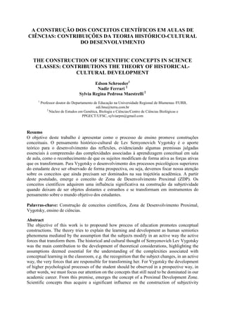A CONSTRUÇÃO DOS CONCEITOS CIENTÍFICOS EM AULAS DE
CIÊNCIAS: CONTRIBUIÇÕES DA TEORIA HISTÓRICO-CULTURAL
                 DO DESENVOLVIMENTO


   THE CONSTRUCTION OF SCIENTIFIC CONCEPTS IN SCIENCE
    CLASSES: CONTRIBUTIONS THE THEORY OF HISTORICAL-
                 CULTURAL DEVELOPMENT
                                         Edson Schroeder1
                                          Nadir Ferrari 2
                                 Sylvia Regina Pedrosa Maestrelli 2
      1
          Professor doutor do Departamento de Educação na Universidade Regional de Blumenau /FURB,
                                            edi.bnu@terra.com.br
              2
                Núcleo de Estudos em Genética, Biologia e Ciências/Centro de Ciências Biológicas e
                                    PPGECT/UFSC, sylviarpm@gmail.com



Resumo
O objetivo deste trabalho é apresentar como o processo de ensino promove construções
conceituais. O pensamento histórico-cultural de Lev Semyonovich Vygotsky é o aporte
teórico para o desenvolvimento das reflexões, evidenciando algumas premissas julgadas
essenciais à compreensão das complexidades associadas à aprendizagem conceitual em sala
de aula, como o reconhecimento de que os sujeitos modificam de forma ativa as forças ativas
que os transformam. Para Vygotsky o desenvolvimento dos processos psicológicos superiores
do estudante deve ser observado de forma prospectiva, ou seja, devemos focar nossa atenção
sobre os conceitos que ainda precisam ser dominados na sua trajetória acadêmica. A partir
deste postulado, emerge o conceito de Zona de Desenvolvimento Proximal (ZDP). Os
conceitos científicos adquirem uma influência significativa na construção da subjetividade
quando deixam de ser objetos distantes e estranhos e se transformam em instrumentos do
pensamento sobre o mundo objetivo dos estudantes.

Palavras-chave: Construção de conceitos científicos, Zona de Desenvolvimento Proximal,
Vygotsky, ensino de ciências.

Abstract
The objective of this work is to propound how process of education promotes conceptual
constructions. The theory tries to explain the learning and development as human semiotics
phenomena mediated by the assumption that the subjects modify in an active way the active
forces that transform them. The historical and cultural thought of Semyonovich Lev Vygotsky
was the main contribution to the development of theoretical considerations, highlighting the
assumptions deemed essential for the understanding of the complexities associated with
conceptual learning in the classroom, e.g. the recognition that the subject changes, in an active
way, the very forces that are responsible for transforming her. For Vygotsky the development
of higher psychological processes of the student should be observed in a prospective way, in
other words, we must focus our attention on the concepts that still need to be dominated in our
academic career. From this premise, emerges the concept of a Proximal Development Zone.
Scientific concepts thus acquire a significant influence on the construction of subjectivity
 