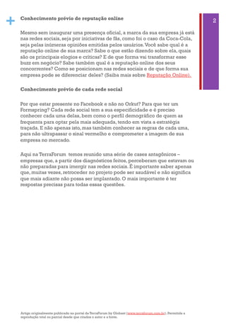 + Conhecimento prévio de reputação online
Mesmo sem inaugurar uma presença oficial, a marca da sua empresa já está
nas redes sociais, seja por iniciativas de fãs, como foi o caso da Coca-Cola,
seja pelas inúmeras opiniões emitidas pelos usuários.Você sabe qual é a
reputação online de sua marca? Sabe o que estão dizendo sobre ela, quais
são os principais elogios e críticas? E de que forma vai transformar esse
buzz em negócio? Sabe também qual é a reputação online dos seus
concorrentes? Como se posicionam nas redes sociais e de que forma sua
empresa pode se diferenciar deles? (Saiba mais sobre Reputação Online).
Conhecimento prévio de cada rede social
Por que estar presente no Facebook e não no Orkut? Para que ter um
Formspring? Cada rede social tem a sua especificidade e é preciso
conhecer cada uma delas, bem como o perfil demográfico de quem as
frequenta para optar pela mais adequada, tendo em vista a estratégia
traçada. E não apenas isto, mas também conhecer as regras de cada uma,
para não ultrapassar o sinal vermelho e comprometer a imagem de sua
empresa no mercado.
Aqui na TerraForum  temos reunido uma série de cases antagônicos –
empresas que, a partir dos diagnósticos feitos, perceberam que estavam ou
não preparadas para imergir nas redes sociais. É importante saber apenas
que, muitas vezes, retroceder no projeto pode ser saudável e não significa
que mais adiante não possa ser implantado. O mais importante é ter
respostas precisas para todas essas questões.
2
Artigo originalmente publicado no portal da TerraForum by Globant (www.terraforum.com.br). Permitida a
reprodução total ou parcial desde que citados o autor e a fonte.
 