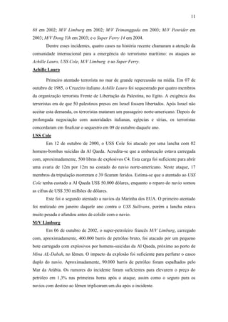 11

88 em 2002; M/V Limburg em 2002; M/V Trimanggada em 2003; M/V Penrider em
2003; M/V Dong Yih em 2003; e o Super Ferry 14 em 2004.
       Dentre esses incidentes, quatro casos na história recente chamaram a atenção da
comunidade internacional para a emergência do terrorismo marítimo: os ataques ao
Achille Lauro, USS Cole, M/V Limburg e ao Super Ferry.
Achille Lauro

       Primeiro atentado terrorista no mar de grande repercussão na mídia. Em 07 de
outubro de 1985, o Cruzeiro italiano Achille Lauro foi sequestrado por quatro membros
da organização terrorista Frente de Libertação da Palestina, no Egito. A exigência dos
terroristas era de que 50 palestinos presos em Israel fossem libertados. Após Israel não
aceitar esta demanda, os terroristas mataram um passageiro norte-americano. Depois de
prolongada negociação com autoridades italianas, egípcias e sírias, os terroristas
concordaram em finalizar o sequestro em 09 de outubro daquele ano.
USS Cole
       Em 12 de outubro de 2000, o USS Cole foi atacado por uma lancha com 02
homens-bombas suicidas da Al Qaeda. Acredita-se que a embarcação estava carregada
com, aproximadamente, 500 libras de explosivos C4. Esta carga foi suficiente para abrir
uma avaria de 12m por 12m no costado do navio norte-americano. Neste ataque, 17
membros da tripulação morreram e 39 ficaram feridos. Estima-se que o atentado ao USS
Cole tenha custado a Al Qaeda US$ 50.000 dólares, enquanto o reparo do navio somou
as cifras de US$ 350 milhões de dólares.
       Este foi o segundo atentado a navios da Marinha dos EUA. O primeiro atentado
foi realizado em janeiro daquele ano contra o USS Sullivans, porém a lancha estava
muito pesada e afundou antes de colidir com o navio.
M/V Limburg
       Em 06 de outubro de 2002, o super-petroleiro francês M/V Limburg, carregado
com, aproximadamente, 400.000 barris de petróleo bruto, foi atacado por um pequeno
bote carregado com explosivos por homens-suicidas da Al Qaeda, próximo ao porto de
Mina AL-Dabah, no Iêmen. O impacto da explosão foi suficiente para perfurar o casco
duplo do navio. Aproximadamente, 90.000 barris de petróleo foram espalhados pelo
Mar da Arábia. Os rumores do incidente foram suficientes para elevarem o preço do
petróleo em 1,3% nas primeiras horas após o ataque, assim como o seguro para os
navios com destino ao Iêmen triplicaram um dia após o incidente.
 