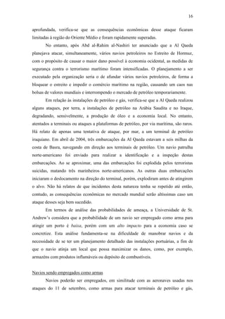 16

aprofundada, verifica-se que as consequências econômicas desse ataque ficaram
limitadas à região do Oriente Médio e foram rapidamente superadas.
       No entanto, após Abd al-Rahim al-Nashiri ter anunciado que a Al Qaeda
planejava atacar, simultaneamente, vários navios petroleiros no Estreito de Hormuz,
com o propósito de causar o maior dano possível à economia ocidental, as medidas de
segurança contra o terrorismo marítimo foram intensificadas. O planejamento a ser
executado pela organização seria o de afundar vários navios petroleiros, de forma a
bloquear o estreito e impedir o comércio marítimo na região, causando um caos nas
bolsas de valores mundiais e interrompendo o mercado de petróleo temporariamente.
       Em relação às instalações de petróleo e gás, verifica-se que a Al Qaeda realizou
alguns ataques, por terra, a instalações de petróleo na Arábia Saudita e no Iraque,
degradando, sensivelmente, a produção de óleo e a economia local. No entanto,
atentados a terminais ou ataques a plataformas de petróleo, por via marítima, são raros.
Há relato de apenas uma tentativa de ataque, por mar, a um terminal de petróleo
iraquiano. Em abril de 2004, três embarcações da Al Qaeda estavam a seis milhas da
costa de Basra, navegando em direção aos terminais de petróleo. Um navio patrulha
norte-americano foi enviado para realizar a identificação e a inspeção destas
embarcações. Ao se aproximar, uma das embarcações foi explodida pelos terroristas
suicidas, matando três marinheiros norte-americanos. As outras duas embarcações
iniciaram o deslocamento na direção do terminal, porém, explodiram antes de atingirem
o alvo. Não há relatos de que incidentes desta natureza tenha se repetido até então,
contudo, as consequências econômicas no mercado mundial serão altíssimas caso um
ataque desses seja bem sucedido.
       Em termos de análise das probabilidades de ameaça, a Universidade de St.
Andrew’s considera que a probabilidade de um navio ser empregado como arma para
atingir um porto é baixa, porém com um alto impacto para a economia caso se
concretize. Esta análise fundamenta-se na dificuldade de manobrar navios e da
necessidade de se ter um planejamento detalhado das instalações portuárias, a fim de
que o navio atinja um local que possa maximizar os danos, como, por exemplo,
armazéns com produtos inflamáveis ou depósito de combustíveis.


Navios sendo empregados como armas
       Navios poderão ser empregados, em similitude com as aeronaves usadas nos
ataques do 11 de setembro, como armas para atacar terminais de petróleo e gás,
 