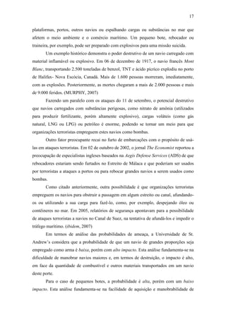 17

plataformas, portos, outros navios ou espalhando cargas ou substâncias no mar que
afetem o meio ambiente e o comércio marítimo. Um pequeno bote, rebocador ou
traineira, por exemplo, pode ser preparado com explosivos para uma missão suicida.
       Um exemplo histórico demonstra o poder destrutivo de um navio carregado com
material inflamável ou explosivo. Em 06 de dezembro de 1917, o navio francês Mont
Blanc, transportando 2.500 toneladas de benzol, TNT e ácido pícrico explodiu no porto
de Halifax- Nova Escócia, Canadá. Mais de 1.600 pessoas morreram, imediatamente,
com as explosões. Posteriormente, as mortes chegaram a mais de 2.000 pessoas e mais
de 9.000 feridos. (MURPHY, 2007)
       Fazendo um paralelo com os ataques do 11 de setembro, o potencial destrutivo
que navios carregados com substâncias perigosas, como nitrato de amônia (utilizados
para produzir fertilizante, porém altamente explosivo), cargas voláteis (como gás
natural, LNG ou LPG) ou petróleo é enorme, podendo se tornar um meio para que
organizações terroristas empreguem estes navios como bombas.
       Outro fator preocupante recai no furto de embarcações com o propósito de usá-
las em ataques terroristas. Em 02 de outubro de 2002, o jornal The Economist reportou a
preocupação de especialistas ingleses baseados na Aegis Defense Services (ADS) de que
rebocadores estariam sendo furtados no Estreito de Málaca e que poderiam ser usados
por terroristas a ataques a portos ou para rebocar grandes navios a serem usados como
bombas.
       Como citado anteriormente, outra possibilidade é que organizações terroristas
empreguem os navios para obstruir a passagem em algum estreito ou canal, afundando-
os ou utilizando a sua carga para fazê-lo, como, por exemplo, despejando óleo ou
contêineres no mar. Em 2005, relatórios de segurança apontavam para a possibilidade
de ataques terroristas a navios no Canal de Suez, na tentativa de afundá-los e impedir o
tráfego marítimo. (ibidem, 2007)
       Em termos de análise das probabilidades de ameaça, a Universidade de St.
Andrew’s considera que a probabilidade de que um navio de grandes proporções seja
empregado como arma é baixa, porém com alto impacto. Esta análise fundamenta-se na
dificuldade de manobrar navios maiores e, em termos de destruição, o impacto é alto,
em face da quantidade de combustível e outros materiais transportados em um navio
deste porte.
       Para o caso de pequenos botes, a probabilidade é alta, porém com um baixo
impacto. Esta análise fundamenta-se na facilidade de aquisição e manobrabilidade de
 