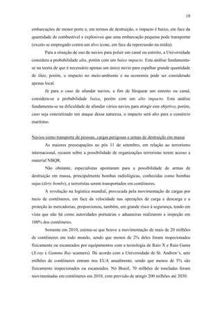 18

embarcações de menor porte e, em termos de destruição, o impacto é baixo, em face da
quantidade de combustível e explosivos que uma embarcação pequena pode transportar
(exceto se empregado contra um alvo ícone, em face da repercussão na mídia).
       Para a situação de uso de navios para poluir um canal ou estreito, a Universidade
considera a probabilidade alta, porém com um baixo impacto. Esta análise fundamenta-
se na teoria de que é necessário apenas um único navio para espalhar grande quantidade
de óleo, porém, o impacto no meio-ambiente e na economia pode ser considerado
apenas local.
       Já para o caso de afundar navios, a fim de bloquear um estreito ou canal,
considera-se a probabilidade baixa, porém com um alto impacto. Esta análise
fundamenta-se na dificuldade de afundar vários navios para atingir este objetivo, porém,
caso seja concretizado um ataque dessa natureza, o impacto será alto para o comércio
marítimo.


Navios como transporte de pessoas, cargas perigosas e armas de destruição em massa
       As maiores preocupações no pós 11 de setembro, em relação ao terrorismo
internacional, recaem sobre a possibilidade de organizações terroristas terem acesso a
material NBQR.
       Não obstante, especialistas apontaram para a possibilidade de armas de
destruição em massa, principalmente bombas radiológicas, conhecidas como bombas
sujas (dirty bombs), e terroristas serem transportados em contêineres.
       A revolução na logística mundial, provocada pela movimentação de cargas por
meio de contêineres, em face da velocidade nas operações de carga e descarga e a
proteção às mercadorias, proporcionou, também, um grande risco à segurança, tendo em
vista que não há como autoridades portuárias e aduaneiras realizarem a inspeção em
100% dos contêineres.
       Somente em 2010, estima-se que houve a movimentação de mais de 20 milhões
de contêineres em todo mundo, sendo que menos de 2% deles foram inspecionados
fisicamente ou escaneados por equipamentos com a tecnologia de Raio X e Raio Gama
(X-ray e Gamma Ray scanners). De acordo com a Universidade de St. Andrew’s, sete
milhões de contêineres entram nos EUA anualmente, sendo que menos de 5% são
fisicamente inspecionados ou escaneados. No Brasil, 70 milhões de toneladas foram
movimentadas em contêineres em 2010, com previsão de atingir 200 milhões até 2030.
 
