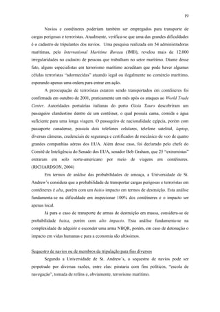 19

       Navios e contêineres poderiam também ser empregados para transporte de
cargas perigosas e terroristas. Atualmente, verifica-se que uma das grandes dificuldades
é o cadastro de tripulantes dos navios. Uma pesquisa realizada em 54 administradoras
marítimas, pelo International Maritime Bureau (IMB), revelou mais de 12.000
irregularidades no cadastro de pessoas que trabalham no setor marítimo. Diante desse
fato, alguns especialistas em terrorismo marítimo acreditam que pode haver algumas
células terroristas “adormecidas” atuando legal ou ilegalmente no comércio marítimo,
esperando apenas uma ordem para entrar em ação.
       A preocupação de terroristas estarem sendo transportados em contêineres foi
confirmada em outubro de 2001, praticamente um mês após os ataques ao World Trade
Center. Autoridades portuárias italianas do porto Gioia Tauro descobriram um
passageiro clandestino dentro de um contêiner, o qual possuía cama, comida e água
suficiente para uma longa viagem. O passageiro de nacionalidade egípcia, porém com
passaporte canadense, possuía dois telefones celulares, telefone satelital, laptop,
diversas câmeras, credenciais de segurança e certificados de mecânico de voo de quatro
grandes companhias aéreas dos EUA. Além desse caso, foi declarado pelo chefe do
Comitê de Inteligência do Senado dos EUA, senador Bob Graham, que 25 “extremistas”
entraram   em   solo   norte-americano    por   meio   de   viagens   em    contêineres.
(RICHARDSON, 2004)
       Em termos de análise das probabilidades de ameaça, a Universidade de St.
Andrew’s considera que a probabilidade de transportar cargas perigosas e terroristas em
contêineres é alta, porém com um baixo impacto em termos de destruição. Esta análise
fundamenta-se na dificuldade em inspecionar 100% dos contêineres e o impacto ser
apenas local.
       Já para o caso de transporte de armas de destruição em massa, considera-se de
probabilidade baixa, porém com alto impacto. Esta análise fundamenta-se na
complexidade de adquirir e esconder uma arma NBQR, porém, em caso de detonação o
impacto em vidas humanas e para a economia são altíssimos.


Sequestro de navios ou de membros da tripulação para fins diversos
       Segundo a Universidade de St. Andrew’s, o sequestro de navios pode ser
perpetrado por diversas razões, entre elas: pirataria com fins políticos, “escola de
navegação”, tomada de reféns e, obviamente, terrorismo marítimo.
 