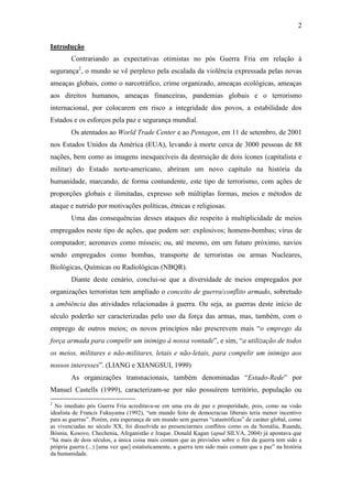 2

Introdução
        Contrariando as expectativas otimistas no pós Guerra Fria em relação à
segurança2, o mundo se vê perplexo pela escalada da violência expressada pelas novas
ameaças globais, como o narcotráfico, crime organizado, ameaças ecológicas, ameaças
aos direitos humanos, ameaças financeiras, pandemias globais e o terrorismo
internacional, por colocarem em risco a integridade dos povos, a estabilidade dos
Estados e os esforços pela paz e segurança mundial.
        Os atentados ao World Trade Center e ao Pentagon, em 11 de setembro, de 2001
nos Estados Unidos da América (EUA), levando à morte cerca de 3000 pessoas de 88
nações, bem como as imagens inesquecíveis da destruição de dois ícones (capitalista e
militar) do Estado norte-americano, abriram um novo capítulo na história da
humanidade, marcando, de forma contundente, este tipo de terrorismo, com ações de
proporções globais e ilimitadas, expresso sob múltiplas formas, meios e métodos de
ataque e nutrido por motivações políticas, étnicas e religiosas.
        Uma das consequências desses ataques diz respeito à multiplicidade de meios
empregados neste tipo de ações, que podem ser: explosivos; homens-bombas; vírus de
computador; aeronaves como mísseis; ou, até mesmo, em um futuro próximo, navios
sendo empregados como bombas, transporte de terroristas ou armas Nucleares,
Biológicas, Químicas ou Radiológicas (NBQR).
        Diante deste cenário, conclui-se que a diversidade de meios empregados por
organizações terroristas tem ampliado o conceito de guerra/conflito armado, sobretudo
a ambiência das atividades relacionadas à guerra. Ou seja, as guerras deste início de
século poderão ser caracterizadas pelo uso da força das armas, mas, também, com o
emprego de outros meios; os novos princípios não prescrevem mais “o emprego da
força armada para compelir um inimigo à nossa vontade”, e sim, “a utilização de todos
os meios, militares e não-militares, letais e não-letais, para compelir um inimigo aos
nossos interesses”. (LIANG e XIANGSUI, 1999)
        As organizações transnacionais, também denominadas “Estado-Rede” por
Manuel Castells (1999), caracterizam-se por não possuírem território, população ou
2
  No imediato pós Guerra Fria acreditava-se em uma era de paz e prosperidade, pois, como na visão
idealista de Francis Fukuyama (1992), “um mundo feito de democracias liberais teria menor incentivo
para as guerras”. Porém, esta esperança de um mundo sem guerras “catastróficas” de caráter global, como
as vivenciadas no século XX, foi dissolvida ao presenciarmos conflitos como os da Somália, Ruanda,
Bósnia, Kosovo, Chechenia, Afeganistão e Iraque. Donald Kagan (apud SILVA, 2004) já apontava que
“há mais de dois séculos, a única coisa mais comum que as previsões sobre o fim da guerra tem sido a
própria guerra (...) [uma vez que] estatisticamente, a guerra tem sido mais comum que a paz” na história
da humanidade.
 
