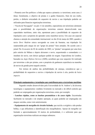 20

- Pirataria com fins políticos: a linha que separa a pirataria e o terrorismo, neste caso, é
tênue. Geralmente, o objetivo de piratas é o ganho financeiro, fruto do seu roubo,
porém, o dinheiro arrecadado do sequestro de navios e sua tripulação poderão ser
utilizados para financiar organizações terroristas.
- “Escola de Navegação”: no pós 11 de setembro, especialistas em terrorismo alertaram
para a possibilidade de organizações terroristas estarem desenvolvendo suas
capacidades marítimas, entre elas, apontaram para a possibilidade de sequestro de
tripulações com o propósito de aprender como manobrar navios. Um caso em especial
chamou a atenção da comunidade internacional: no dia 26 de março de 2003, quando o
navio Dewi Madrim estava navegando na costa da Sumatra, sua tripulação foi
surpreendida pelo ataque de um “grupo de piratas” bem armados. De acordo com o
jornal The Economist de 02 de outubro de 2003, os “piratas” navegaram por uma hora
pelo estreito de Málaca e depois deixaram o navio, sequestrando o comandante e o
imediato do navio, sem deixar qualquer pedido de resgate. Especialistas de Londres,
baseados na Aegis Defense Services (ADS), acreditam que esse sequestro foi realizado
por terroristas e não por piratas, com o propósito de ganharem experiência na manobra
de navios de grande porte naquele estreito.
       Em termos de análise das probabilidades de ameaça, considera-se que a
probabilidade de sequestros a navios e tripulações de navios é alta, porém de baixo
impacto.


Principais equipamentos e tecnologias que contribuem para o terrorismo marítimo
       Segundo estudos desenvolvidos pela Universidade de St. Andrew’s, há diversas
tecnologias e equipamentos vendidos livremente no mercado e de difícil controle que
poderão ser empregados por organizações terroristas, como, por exemplo:
- Lanchas rápidas, como as lanchas pneumáticas e de casco rígido. Encontradas
facilmente no mercado e de simples operação, as quais poderão ser empregadas em
ataques suicidas, como visto anteriormente.
- Equipamento de mergulho de circuito fechado, que recicla o oxigênio e não produz
bolhas, o que dificultaria a identificação dos mergulhadores. Apesar do mergulho ser
limitado a aproximadamente 10 metros de profundidade, é o suficiente para que
organizações terroristas realizem um ataque submerso.
 
