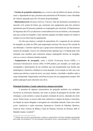 21

- Veículos de propulsão submarina (sea scooters), não são difíceis de operar, de baixo
custo e, dependendo do tipo, permitem uma autonomia de 90 minutos a uma velocidade
de 3,5km/h, operando entre 20 e 30 metros de profundidade.
- Minissubmersíveis (Swimmer Delivery Vehicles). Não são facilmente encontrados no
mercado civil, porém há firmas que constroem este equipamento para fins turísticos
(geralmente para 02 pessoas), podendo ser empregados por terroristas. O Departamento
de Segurança dos EUA já adicionou o minissubmersível em seu boletim, com instruções
para que escolas de mergulho e lojas reportem qualquer atividade suspeita em relação à
compra e/ou uso desse tipo de equipamento.
        Um fato que chamou a atenção de especialistas foi o sequestro de um instrutor
de mergulho em junho de 2003, pela organização terrorista Abu Sayyaf. Por ocasião de
sua libertação, o instrutor reportou que o grupo estava interessado em que ele ensinasse
técnicas de mergulho. Experts em contraterrorismo apontam que a Al Qaeda pode estar
treinando seus membros para realizarem ataques empregando técnicas de mergulho,
com sea scooters e homens-bombas-torpedo.
- Equipamentos de navegação, como o Global Positioning System (GPS), e o
Automated Identification System (AIS). O GPS poderia, por exemplo, ser usado para
acompanhar o deslocamento de um contêiner que está transportando uma bomba suja
(radiológica) e detoná-la a distância no local desejado. Já em relação ao AIS, este é um
sistema que informa o nome do navio, seu curso, destino, velocidade e detalhes sobre a
carga transportada. Organizações terroristas de posse de um equipamento-receptor AIS
podem empregá-lo para selecionar seus alvos.


Principais Estreitos e Canais vulneráveis a ataques terroristas
        A presença de algumas características da geografia marítima cria condições
favoráveis ao terrorismo marítimo, tais como os pontos de passagem de elevado valor
estratégico, como estreitos e canais de grande circulação de navios, chamados de choke
points. Nestes locais, os navios estão mais vulneráveis a ataques de piratas e terroristas,
em função de serem obrigados a navegarem em velocidade reduzida. Entre estes choke
points vulneráveis a ações terroristas, destacam-se: Estreito de Gibraltar, Bósforos,
Canal de Suez, Estreito de Málaca, Canal do Panamá, Estreitos de Hormuz, Bab el-
Mandeb, Sunda e Lombok22.

22
  Cabendo aqui um breve questionamento: estariam as organizações terroristas estudando geoestratégia
para atingir seus propósitos? Um dos principais historiadores navais e geoestrategista foi o britânico Sir
 