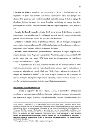 22

- Estreito de Málaca: possui 805 km de extensão e 2,8 km (1,5 milhas náuticas) de
largura no seu ponto mais estreito. Este estreito é considerado a rota mais perigosa aos
ataques. Um quarto de todo comércio mundial, incluindo metade de todo o tráfego de
óleo bruto do Leste da Ásia e dois terços de todo o comércio de gás natural liquefeito,
passam por este estreito. Aproximadamente, 600 navios passam por este choke point por
dia.
- Estreito de Bab el Mandeb: extensão de 30 km e largura de 2.8 km no seu ponto
mais estreito. Aproximadamente, 3,3 milhões de barris de óleo são transportados por dia
por este estreito. Principal entrada dos navios ao mar Vermelho.
- Estreito de Hormuz: estreito de 280 km de extensão e 2,8 km de largura no seu ponto
mais estreito. Aproximadamente, 15 milhões de barris de petróleo são transportados por
dia por esta rota. Conecta o golfo pérsico ao mar da Arábia.
- Bósforos: 30 km de extensão e aproximadamente 700 metros de largura no ponto mais
estreito. Conecta o mar Negro ao Mediterrâneo. Anualmente, aproximadamente 50.000
navios usam esta rota, sendo 10% deste total, aproximadamente, de petroleiros
transportando óleo russo e cáspio.
        A região Sudeste da Ásia é, indiscutivelmente, um dos maiores centros de rotas
marítimas, assim como, também é reconhecida como um dos lugares mais críticos à
navegação, seja pela sua complexidade nos Choke Points, seja em face do risco de
ataques por terroristas e piratas23. Além disso, a região é conhecida por fazer parte da
área de operações de algumas organizações terroristas, como o Jemmah Islamiyah e o
Abu Sayyaf, que possuem apoio logístico e de infraestrutura na região.


Iniciativas Legais Internacionais
        Desde o sequestro do navio Aquille Lauro, a comunidade internacional
mobilizou-se na tentativa de estabelecer sistemas e medidas de segurança internacionais
que prevenissem ataques de piratas e terroristas a navios e portos. Contudo, em face dos


Julian Stafford Corbett (1854-1922). O construto teórico de Corbett para a Estratégia Naval estava
pautado na proteção das vias de comunicação marítimas. O autor sustentava a teoria de que o objeto da
Guerra Naval deveria ser o de assegurar o Comando do Mar ou negá-lo ao inimigo. Segundo Corbett, o
Comando do Mar estaria relacionado ao controle das vias de comunicação marítimas, com
propósitos comerciais ou militares. Para tanto, o controle destas vias seriam relevantes, além das bases
navais, os terminais das rotas comerciais e das áreas focais, onde convergem as rotas. Corbett
definiu dois métodos fundamentais para obter o controle das vias de comunicação marítimas: a
destruição física ou a captura de navios de guerra ou mercantes inimigos e o bloqueio naval.
(CAGARRINHO, 2011)
23
   Esta região concentra 41% dos índices de pirataria no globo.
 
