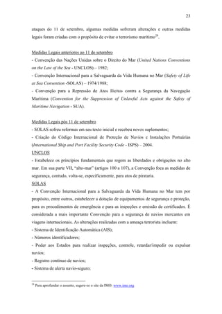 23

ataques do 11 de setembro, algumas medidas sofreram alterações e outras medidas
legais foram criadas com o propósito de evitar o terrorismo marítimo24.


Medidas Legais anteriores ao 11 de setembro
- Convenção das Nações Unidas sobre o Direito do Mar (United Nations Conventions
on the Law of the Sea - UNCLOS) – 1982;
- Convenção Internacional para a Salvaguarda da Vida Humana no Mar (Safety of Life
at Sea Convention -SOLAS) – 1974/1988;
- Convenção para a Repressão de Atos Ilícitos contra a Segurança da Navegação
Marítima (Convention for the Suppression of Unlawful Acts against the Safety of
Maritime Navigation - SUA).


Medidas Legais pós 11 de setembro
- SOLAS sofreu reformas em seu texto inicial e recebeu novos suplementos;
- Criação do Código Internacional de Proteção de Navios e Instalações Portuárias
(International Ship and Port Facility Security Code - ISPS) – 2004.
UNCLOS
- Estabelece os princípios fundamentais que regem as liberdades e obrigações no alto
mar. Em sua parte VII, “alto-mar” (artigos 100 a 107), a Convenção foca as medidas de
segurança, contudo, volta-se, especificamente, para atos de pirataria.
SOLAS
- A Convenção Internacional para a Salvaguarda da Vida Humana no Mar tem por
propósito, entre outros, estabelecer a dotação de equipamentos de segurança e proteção,
para os procedimentos de emergência e para as inspeções e emissão de certificados. É
considerada a mais importante Convenção para a segurança de navios mercantes em
viagens internacionais. As alterações realizadas com a ameaça terrorista incluem:
- Sistema de Identificação Automática (AIS);
- Números identificadores;
- Poder aos Estados para realizar inspeções, controle, retardar/impedir ou expulsar
navios;
- Registro contínuo de navios;
- Sistema de alerta navio-seguro;


24
     Para aprofundar o assunto, sugere-se o site da IMO: www.imo.org
 