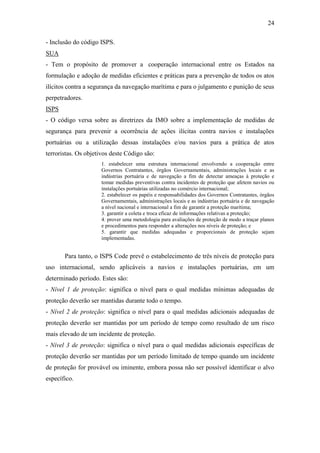 24

- Inclusão do código ISPS.
SUA
- Tem o propósito de promover a cooperação internacional entre os Estados na
formulação e adoção de medidas eficientes e práticas para a prevenção de todos os atos
ilícitos contra a segurança da navegação marítima e para o julgamento e punição de seus
perpetradores.
ISPS
- O código versa sobre as diretrizes da IMO sobre a implementação de medidas de
segurança para prevenir a ocorrência de ações ilícitas contra navios e instalações
portuárias ou a utilização dessas instalações e/ou navios para a prática de atos
terroristas. Os objetivos deste Código são:
                     1. estabelecer uma estrutura internacional envolvendo a cooperação entre
                     Governos Contratantes, órgãos Governamentais, administrações locais e as
                     indústrias portuária e de navegação a fim de detectar ameaças à proteção e
                     tomar medidas preventivas contra incidentes de proteção que afetem navios ou
                     instalações portuárias utilizadas no comércio internacional;
                     2. estabelecer os papéis e responsabilidades dos Governos Contratantes, órgãos
                     Governamentais, administrações locais e as indústrias portuária e de navegação
                     a nível nacional e internacional a fim de garantir a proteção marítima;
                     3. garantir a coleta e troca eficaz de informações relativas a proteção;
                     4. prover uma metodologia para avaliações de proteção de modo a traçar planos
                     e procedimentos para responder a alterações nos níveis de proteção; e
                     5. garantir que medidas adequadas e proporcionais de proteção sejam
                     implementadas.


       Para tanto, o ISPS Code prevê o estabelecimento de três níveis de proteção para
uso internacional, sendo aplicáveis a navios e instalações portuárias, em um
determinado período. Estes são:
- Nível 1 de proteção: significa o nível para o qual medidas mínimas adequadas de
proteção deverão ser mantidas durante todo o tempo.
- Nível 2 de proteção: significa o nível para o qual medidas adicionais adequadas de
proteção deverão ser mantidas por um período de tempo como resultado de um risco
mais elevado de um incidente de proteção.
- Nível 3 de proteção: significa o nível para o qual medidas adicionais específicas de
proteção deverão ser mantidas por um período limitado de tempo quando um incidente
de proteção for provável ou iminente, embora possa não ser possível identificar o alvo
específico.
 