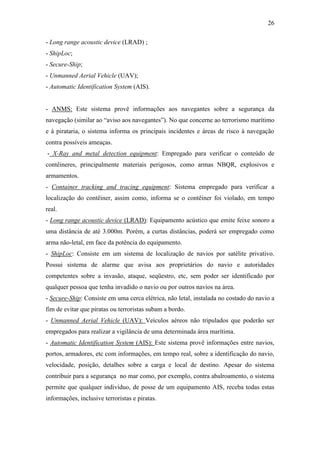 26

- Long range acoustic device (LRAD) ;
- ShipLoc;
- Secure-Ship;
- Unmanned Aerial Vehicle (UAV);
- Automatic Identification System (AIS).


- ANMS: Este sistema provê informações aos navegantes sobre a segurança da
navegação (similar ao “aviso aos navegantes”). No que concerne ao terrorismo marítimo
e à pirataria, o sistema informa os principais incidentes e áreas de risco à navegação
contra possíveis ameaças.
- X-Ray and metal detection equipment: Empregado para verificar o conteúdo de
contêineres, principalmente materiais perigosos, como armas NBQR, explosivos e
armamentos.
- Container tracking and tracing equipment: Sistema empregado para verificar a
localização do contêiner, assim como, informa se o contêiner foi violado, em tempo
real.
- Long range acoustic device (LRAD): Equipamento acústico que emite feixe sonoro a
uma distância de até 3.000m. Porém, a curtas distâncias, poderá ser empregado como
arma não-letal, em face da potência do equipamento.
- ShipLoc: Consiste em um sistema de localização de navios por satélite privativo.
Possui sistema de alarme que avisa aos proprietários do navio e autoridades
competentes sobre a invasão, ataque, seqüestro, etc, sem poder ser identificado por
qualquer pessoa que tenha invadido o navio ou por outros navios na área.
- Secure-Ship: Consiste em uma cerca elétrica, não letal, instalada no costado do navio a
fim de evitar que piratas ou terroristas subam a bordo.
- Unmanned Aerial Vehicle (UAV): Veículos aéreos não tripulados que poderão ser
empregados para realizar a vigilância de uma determinada área marítima.
- Automatic Identification System (AIS): Este sistema provê informações entre navios,
portos, armadores, etc com informações, em tempo real, sobre a identificação do navio,
velocidade, posição, detalhes sobre a carga e local de destino. Apesar do sistema
contribuir para a segurança no mar como, por exemplo, contra abalroamento, o sistema
permite que qualquer indivíduo, de posse de um equipamento AIS, receba todas estas
informações, inclusive terroristas e piratas.
 