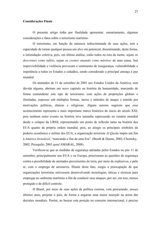27

Considerações Finais


       O presente artigo tinha por finalidade apresentar, sumariamente, algumas
considerações e fatos sobre o terrorismo marítimo.
       O terrorismo, em função da natureza indiscriminada de suas ações, tem a
capacidade de tornar qualquer pessoa um alvo em potencial, disseminando, desta forma,
a intimidação coletiva, pois, em última análise, estão todos na rota da morte, sejam os
descrentes como infiéis, sejam os crentes atuando como mártires de uma causa. Sua
imprevisibilidade e violência provocam o sentimento de insegurança, vulnerabilidade e
impotência a todos os Estados e cidadãos, sendo considerado a principal ameaça à paz
mundial.
       Os atentados de 11 de setembro de 2001 aos Estados Unidos da América, sem
dúvida alguma, abriram um novo capítulo na história da humanidade, marcando de
forma contundente este tipo de terrorismo, com ações de proporções globais e
ilimitadas, expresso sob múltiplas formas, meios e métodos de ataque e nutrido por
motivações políticas, étnicas e religiosas. Alguns autores sugerem que esse
acontecimento representa o mais importante marco histórico do início do século XXI,
pois nenhum outro evento na história teve tamanha repercussão no cenário mundial
desde o colapso da URSS, representando um ponto de inflexão tanto na história dos
EUA quanto da própria ordem mundial, pois, ao atingir os principais símbolos do
poderio econômico e militar dos EUA, a organização terrorista Al Qaeda impôs um fim
à América Inviolável, “marcando o fim de uma Era”. (Booth & Dunne, 2002; Chomsky,
2002; Pecequilo, 2003 apud AMARAL, 2008)
       Verificou-se que as medidas de segurança adotadas pelos Estados no pós 11 de
setembro, principalmente nos EUA e na Europa, priorizaram as questões de segurança
contra a possibilidade de atentados provenientes de terra, por meio de explosivos, e pelo
ar, com o emprego de aeronaves. Diante deste fato, surgiu a preocupação de que
organizações terroristas estivessem desenvolvendo tecnologias, táticas e técnicas para
empregar no ambiente marítimo a fim de conduzir seus ataques, por ser, em tese, menos
protegido e de difícil controle.
       O Brasil, por meio de suas ações da política externa, vem procurando, nesses
últimos anos, projetar o país, de forma a angariar uma maior inserção na arena das
decisões mundiais. Porém, ao buscar esta posição no concerto internacional, é preciso
 