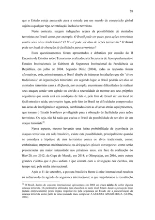 28

que o Estado esteja preparado para a entrada em um mundo de competição global
sujeito a qualquer tipo de retaliação, inclusive terrorista.
        Neste contexto, surgem indagações acerca da possibilidade de atentados
terroristas no Brasil como, por exemplo: O Brasil pode ser palco para ações terroristas
contra seus alvos tradicionais? O Brasil pode ser alvo de ações terroristas? O Brasil
pode ser local de obtenção de facilidades para terroristas?
        Estes questionamentos foram apresentados e debatidos por ocasião do II
Encontro de Estudos sobre Terrorismo, realizado pela Secretaria de Acompanhamento e
Estudos Institucionais do Gabinete de Segurança Institucional da Presidência da
República, em julho de 2004. Segundo Diniz (2004), todas as respostas foram
afirmativas, pois, primeiramente, o Brasil dispõe de inúmeras instalações que são “alvos
tradicionais” de organizações terroristas; em segundo lugar, o Brasil poderia ser alvo de
atentados terroristas caso a Al Qaeda, por exemplo, encontrasse dificuldades de realizar
seus ataques aonde vem agindo ou devido a necessidade de mostrar aos seus próprios
seguidores que ainda está em condições de luta e, pelo fato do Brasil ser um local de
fácil entrada e saída; em terceiro lugar, pelo fato do Brasil ter dificuldades comprovadas
nas áreas de inteligência e segurança, combinadas com as diversas etnias aqui presentes,
que tornam o Estado brasileiro privilegiado para a obtenção de facilidades para ações
terroristas. Ou seja, não há nada que exclua o Brasil da possibilidade de ser alvo de um
ataque terrorista28.
        Nesse aspecto, mesmo havendo uma baixa probabilidade de ocorrência de
ataques terroristas em solo brasileiro, existe esta possibilidade, principalmente quando
se considera a hipótese de atos terroristas contra os alvos tradicionais, como:
embaixadas; empresas multinacionais; ou delegações oficiais estrangeiras, como serão
presenciadas em maior intensidade nos próximos anos, em face da realização do
Rio+20, em 2012; da Copa do Mundo, em 2014; e Olimpíadas, em 2016, entre outros
grandes eventos que o país sediará e que contará com a divulgação dos eventos, em
tempo real, pela mídia internacional.
        Após o 11 de setembro, a postura brasileira frente à crise internacional resultou
na rediscussão da agenda de segurança internacional, o que impulsionou a reavaliação

28
   O Brasil, dentro do concerto internacional, apresentava em 2004 um risco médio de sofrer alguma
ameaça terrorista. Os parâmetros utilizados para classificá-lo neste nível foram: desde a percepção (não
testada empiricamente) pelos órgãos responsáveis pela segurança do Estado até a caracterização da
ameaça terrorista como parte de uma realidade mais complexa: A GUERRA ASSIMÉTRICA. (CEPIK,
2004)
 