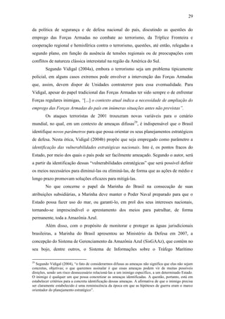 29

da política de segurança e de defesa nacional do país, discutindo as questões do
emprego das Forças Armadas no combate ao terrorismo, da Tríplice Fronteira e
cooperação regional e hemisférica contra o terrorismo, questões, até então, relegadas a
segundo plano, em função da ausência de tensões regionais ou de preocupações com
conflitos de natureza clássica interestatal na região da América do Sul.
        Segundo Vidigal (2004a), embora o terrorismo seja um problema tipicamente
policial, em alguns casos extremos pode envolver a intervenção das Forças Armadas
que, assim, devem dispor de Unidades contraterror para essa eventualidade. Para
Vidigal, apesar do papel tradicional das Forças Armadas ter sido sempre o de enfrentar
Forças regulares inimigas, “[...] o contexto atual indica a necessidade de ampliação do
emprego das Forças Armadas do país em inúmeras situações antes não previstas”.
        Os ataques terroristas de 2001 trouxeram novas variáveis para o cenário
mundial, no qual, em um contexto de ameaças difusas29, é indispensável que o Brasil
identifique novos parâmetros para que possa orientar os seus planejamentos estratégicos
de defesa. Nesta ótica, Vidigal (2004b) propõe que seja empregado como parâmetro a
identificação das vulnerabilidades estratégicas nacionais. Isto é, os pontos fracos do
Estado, por meio dos quais o país pode ser facilmente ameaçado. Segundo o autor, será
a partir da identificação dessas “vulnerabilidades estratégicas” que será possível definir
os meios necessários para diminuí-las ou eliminá-las, de forma que as ações de médio e
longo prazo promovam soluções eficazes para mitigá-las.
        No que concerne o papel da Marinha do Brasil na consecução de suas
atribuições subsidiárias, a Marinha deve manter o Poder Naval preparado para que o
Estado possa fazer uso do mar, ou garanti-lo, em prol dos seus interesses nacionais,
tornando-se imprescindível o aprestamento dos meios para patrulhar, de forma
permanente, toda a Amazônia Azul.
        Além disso, com o propósito de monitorar e proteger as águas jurisdicionais
brasileiras, a Marinha do Brasil apresentou ao Ministério da Defesa em 2007, a
concepção do Sistema de Gerenciamento da Amazônia Azul (SisGAAz), que contém no
seu bojo, dentre outros, o Sistema de Informações sobre o Tráfego Marítimo

29
  Segundo Vidigal (2004), “o fato de considerarmos difusas as ameaças não significa que elas não sejam
concretas, objetivas; o que queremos assinalar é que essas ameaças podem vir de muitas possíveis
direções, sendo um risco desnecessário relacioná-las a um inimigo específico, a um determinado Estado.
O inimigo é qualquer um que possa concretizar as ameaças identificadas. A questão, portanto, está em
estabelecer critérios para a concreta identificação dessas ameaças. A afirmativa de que o inimigo precisa
ser claramente estabelecido é uma reminiscência da época em que as hipóteses de guerra eram o marco
orientador do planejamento estratégico”.
 