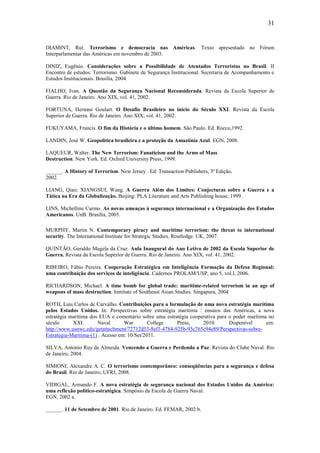 31


DIAMINT, Rut. Terrorismo e democracia nas Américas. Texto apresentado no Fórum
Interparlamentar das Américas em novembro de 2003.

DINIZ, Eugênio. Considerações sobre a Possibilidade de Atentados Terroristas no Brasil. II
Encontro de estudos: Terrorismo. Gabinete de Segurança Institucional. Secretaria de Acompanhamento e
Estudos Institucionais. Brasília, 2004.

FIALHO, Ivan. A Questão da Segurança Nacional Reconsiderada. Revista da Escola Superior de
Guerra. Rio de Janeiro. Ano XIX, vol. 41, 2002.

FORTUNA, Hernani Goulart. O Desafio Brasileiro no início do Século XXI. Revista da Escola
Superior de Guerra. Rio de Janeiro. Ano XIX, vol. 41, 2002.

FUKUYAMA, Francis. O fim da História e o último homem. São Paulo. Ed. Rocco,1992.

LANDIN, José W. Geopolítica brasileira e a proteção da Amazônia Azul. EGN, 2008.

LAQUEUR, Walter. The New Terrorism: Fanaticism and the Arms of Mass
Destruction. New York. Ed. Oxford University Press, 1999.

______. A History of Terrorism. New Jersey . Ed: Transaction Publishers, 3ª Edição,
2002.

LIANG, Qiao; XIANGSUI, Wang. A Guerra Além dos Limites: Conjecturas sobre a Guerra e a
Tática na Era da Globalização. Beijing: PLA Literature and Arts Publishing house, 1999.

LINS, Michelline Carmo. As novas ameaças à segurança internacional e a Organização dos Estados
Americanos. UnB. Brasília, 2005.

MURPHY, Martin N. Contemporary piracy and maritime terrorism: the threat to international
security. The International Institute for Strategic Studies. Routledge. UK, 2007.

QUINTÃO, Geraldo Magela da Cruz. Aula Inaugural do Ano Letivo de 2002 da Escola Superior de
Guerra. Revista da Escola Superior de Guerra. Rio de Janeiro. Ano XIX, vol. 41, 2002.

RIBEIRO, Fábio Pereira. Cooperação Estratégica em Inteligência Formação da Defesa Regional:
uma contribuição dos serviços de inteligência. Cadernos PROLAM/USP, ano 5, vol.I, 2006.

RICHARDSON, Michael. A time bomb for global trade: maritime-related terrorism in an age of
weapons of mass destruction. Institute of Southeast Asian Studies. Singapura, 2004

ROTH, Luis Carlos de Carvalho. Contribuições para a formulação de uma nova estratégia marítima
pelos Estados Unidos. In: Perspectivas sobre estratégia marítima : ensaios das Américas, a nova
estratégia marítima dos EUA e comentário sobre uma estratégia cooperativa para o poder marítima no
século      XXI.       Naval       War        College   Press,     2010.       Disponível      em:
http://www.usnwc.edu/getattachment/72712d53-8ef1-4784-925b-93c765c94e89/Perspectivas-sobre-
Estrategia-Maritima-(1) . Acesso em: 10/Set/2011.

SILVA, Antonio Ruy de Almeida. Vencendo a Guerra e Perdendo a Paz. Revista do Clube Naval. Rio
de Janeiro, 2004.

SIMIONI, Alexandre A. C. O terrorismo contemporâneo: conseqüências para a segurança e defesa
do Brasil. Rio de Janeiro, UFRJ, 2008.

VIDIGAL, Armando F. A nova estratégia de segurança nacional dos Estados Unidos da América:
uma reflexão político-estratégica. Simpósio da Escola de Guerra Naval.
EGN, 2002 a.

______. 11 de Setembro de 2001. Rio de Janeiro. Ed. FEMAR, 2002 b.
 