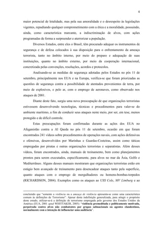 4

maior potencial de letalidade, mas pela sua amoralidade e o desrespeito às legislações
vigentes, repudiando qualquer comprometimento com a ética e a moralidade, possuindo,
ainda, como característica marcante, a indiscriminação de alvos, com ações
programadas de forma a surpreender e aterrorizar a população.
        Diversos Estados, entre eles o Brasil, têm procurado adequar os instrumentos de
segurança e de defesa colocados à sua disposição para o enfrentamento da ameaça
terrorista, tanto no âmbito interno, por meio do preparo e adequação de suas
instituições, quanto no âmbito externo, por meio da cooperação internacional,
concretizada pelas convenções, resoluções, acordos e protocolos.
        Analisando-se as medidas de segurança adotadas pelos Estados no pós 11 de
setembro, principalmente nos EUA e na Europa, verifica-se que foram priorizadas as
questões de segurança contra a possibilidade de atentados provenientes de terra, por
meio de explosivos, e pelo ar, com o emprego de aeronaves, como observado nos
ataques de 2001.
        Diante deste fato, surgiu uma nova preocupação de que organizações terroristas
estivessem desenvolvendo tecnologias, técnicas e procedimentos para valer-se do
ambiente marítimo, a fim de conduzir seus ataques neste meio, por ser, em tese, menos
protegido e de difícil controle.
        Estas preocupações foram confirmadas durante as ações dos EUA no
Afeganistão contra a Al Qaeda no pós 11 de setembro, ocasião em que foram
encontrados 241 vídeos sobre procedimentos de operações navais, com ações defensivas
e ofensivas, desenvolvidos por Marinhas e Guardas-Costeiras, assim como táticas
empregadas por piratas e outras organizações terroristas e separatistas. Além desses
vídeos, foram encontrados, ainda, manuais de treinamento, bem como planejamentos
prontos para serem executados, especificamente, para alvos no mar da Ásia, Golfo e
Mediterrâneo. Alguns desses manuais mostraram que organizações terroristas estão em
estágio bem avançado de treinamento para desencadear ataques tanto pela superfície,
quanto ataques com o emprego de mergulhadores ou homens-bombas-torpedos
(RICHARDSON, 2004). Exemplos como os ataques ao USS Cole, MV Limburg e ao



concluindo que “somente a violência ou a ameaça de violência apresenta-se como uma característica
comum às definições de Terrorismo”. Apesar desta indefinição generalizada, para atingir o propósito
deste estudo, utilizar-se-á a definição de terrorismo empregada pelo governo dos Estados Unidos da
América (EUA, 2001 apud WHITTAKER, 2005): “violência premeditada e politicamente motivada,
perpetrada contra alvos não combatentes por grupos subnacionais ou agentes clandestinos,
normalmente com a intenção de influenciar uma audiência”.
 
