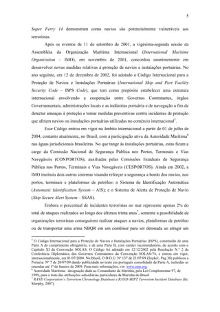 5

Super Ferry 14 demonstram como navios são potencialmente vulneráveis aos
terroristas.
        Após os eventos de 11 de setembro de 2001, a vigésima-segunda sessão da
Assembléia      da    Organização       Marítima      Internacional     (International      Maritime
Organization – IMO), em novembro de 2001, concordou unanimemente em
desenvolver novas medidas relativas à proteção de navios e instalações portuárias. No
ano seguinte, em 12 de dezembro de 2002, foi adotado o Código Internacional para a
Proteção de Navios e Instalações Portuárias (International Ship and Port Facility
Security Code – ISPS Code), que tem como propósito estabelecer uma estrutura
internacional envolvendo a cooperação entre Governos Contratantes, órgãos
Governamentais, administrações locais e as indústrias portuária e de navegação a fim de
detectar ameaças à proteção e tomar medidas preventivas contra incidentes de proteção
que afetem navios ou instalações portuárias utilizadas no comércio internacional5.
        Esse Código entrou em vigor no âmbito internacional a partir de 01 de julho de
2004, contanto atualmente, no Brasil, com a participação ativa da Autoridade Marítima6
nas águas jurisdicionais brasileiras. No que tange às instalações portuárias, estas ficam a
cargo da Comissão Nacional de Segurança Pública nos Portos, Terminais e Vias
Navegáveis (CONPORTOS), auxiliadas pelas Comissões Estaduais de Segurança
Pública nos Portos, Terminais e Vias Navegáveis (CESPORTOS). Ainda em 2002, a
IMO instituiu dois outros sistemas visando reforçar a segurança a bordo dos navios, nos
portos, terminais e plataformas de petróleo: o Sistema de Identificação Automática
(Automatic Identification System – AIS); e o Sistema de Alerta de Proteção de Navio
(Ship Secure Alert System – SSAS).
        Embora o percentual de incidentes terroristas no mar represente apenas 2% do
total de ataques realizados ao longo dos últimos trinta anos7, somente a possibilidade de
organizações terroristas conseguirem realizar ataques a navios, plataformas de petróleo
ou de transportar uma arma NBQR em um contêiner para ser detonada ao atingir um

5
  O Código Internacional para a Proteção de Navios e Instalações Portuárias (ISPS), constituído de uma
Parte A de cumprimento obrigatório, e de uma Parte B, com caráter recomendatório, de acordo com o
Capítulo XI da Convenção SOLAS. O Código foi adotado em 12/12/2002 pela Resolução N.° 2 da
Conferência Diplomática dos Governos Contratantes da Convenção SOLAS-74, e entrou em vigor,
internacionalmente, em 01/07/2004. No Brasil, O D.O.U: Nº 137 de 21/07/09 (Seção1, Pág 30) publicou a
Portaria: Nº 7 de 20/07/09 dando publicidade ao texto em português consolidado da Parte A, incluídas as
emendas até 1º de Janeiro de 2009. Para mais informações, ver: www.imo.org
6
  Autoridade Marítima: designação dada ao Comandante da Marinha, pela Lei Complementar 97, de
1999, para o trato das atribuições subsidiárias particulares da Marinha do Brasil.
7
  RAND Corporation’s Terrorism Chronology Database e RAND-MIPT Terrorism Incident Database (In:
Murphy, 2007)
 