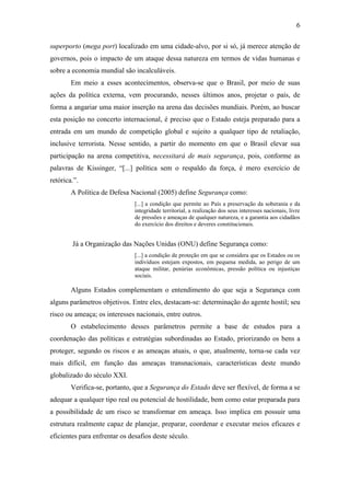 6

superporto (mega port) localizado em uma cidade-alvo, por si só, já merece atenção de
governos, pois o impacto de um ataque dessa natureza em termos de vidas humanas e
sobre a economia mundial são incalculáveis.
        Em meio a esses acontecimentos, observa-se que o Brasil, por meio de suas
ações da política externa, vem procurando, nesses últimos anos, projetar o país, de
forma a angariar uma maior inserção na arena das decisões mundiais. Porém, ao buscar
esta posição no concerto internacional, é preciso que o Estado esteja preparado para a
entrada em um mundo de competição global e sujeito a qualquer tipo de retaliação,
inclusive terrorista. Nesse sentido, a partir do momento em que o Brasil elevar sua
participação na arena competitiva, necessitará de mais segurança, pois, conforme as
palavras de Kissinger, “[...] política sem o respaldo da força, é mero exercício de
retórica.”.
        A Política de Defesa Nacional (2005) define Segurança como:
                               [...] a condição que permite ao País a preservação da soberania e da
                               integridade territorial, a realização dos seus interesses nacionais, livre
                               de pressões e ameaças de qualquer natureza, e a garantia aos cidadãos
                               do exercício dos direitos e deveres constitucionais.


        Já a Organização das Nações Unidas (ONU) define Segurança como:
                               [...] a condição de proteção em que se considera que os Estados ou os
                               indivíduos estejam expostos, em pequena medida, ao perigo de um
                               ataque militar, penúrias econômicas, pressão política ou injustiças
                               sociais.

        Alguns Estados complementam o entendimento do que seja a Segurança com
alguns parâmetros objetivos. Entre eles, destacam-se: determinação do agente hostil; seu
risco ou ameaça; os interesses nacionais, entre outros.
        O estabelecimento desses parâmetros permite a base de estudos para a
coordenação das políticas e estratégias subordinadas ao Estado, priorizando os bens a
proteger, segundo os riscos e as ameaças atuais, o que, atualmente, torna-se cada vez
mais difícil, em função das ameaças transnacionais, características deste mundo
globalizado do século XXI.
        Verifica-se, portanto, que a Segurança do Estado deve ser flexível, de forma a se
adequar a qualquer tipo real ou potencial de hostilidade, bem como estar preparada para
a possibilidade de um risco se transformar em ameaça. Isso implica em possuir uma
estrutura realmente capaz de planejar, preparar, coordenar e executar meios eficazes e
eficientes para enfrentar os desafios deste século.
 