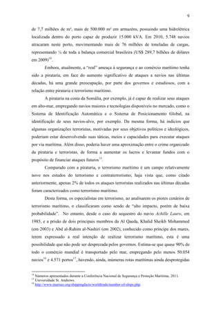 9

de 7,7 milhões de m², mais de 500.000 m² em armazéns, possuindo uma hidrelétrica
localizada dentro do porto capaz de produzir 15.000 kVA. Em 2010, 5.748 navios
atracaram neste porto, movimentando mais de 76 milhões de toneladas de cargas,
representando ¼ de toda a balança comercial brasileira (US$ 289,7 bilhões de dólares
em 2009)14.
        Embora, atualmente, a “real” ameaça à segurança e ao comércio marítimo tenha
sido a pirataria, em face do aumento significativo de ataques a navios nas últimas
décadas, há uma grande preocupação, por parte dos governos e estudiosos, com a
relação entre pirataria e terrorismo marítimo.
        A pirataria na costa da Somália, por exemplo, já é capaz de realizar seus ataques
em alto-mar, empregando navios maiores e tecnologias disponíveis no mercado, como o
Sistema de Identificação Automática e o Sistema de Posicionamento Global, na
identificação de seus navios-alvo, por exemplo. Da mesma forma, há indícios que
algumas organizações terroristas, motivadas por seus objetivos políticos e ideológicos,
poderiam estar desenvolvendo suas táticas, meios e capacidades para executar ataques
por via marítima. Além disso, poderia haver uma aproximação entre o crime organizado
da pirataria e terroristas, de forma a aumentar os lucros e levantar fundos com o
propósito de financiar ataques futuros15.
        Comparado com a pirataria, o terrorismo marítimo é um campo relativamente
novo nos estudos do terrorismo e contraterrorismo, haja vista que, como citado
anteriormente, apenas 2% de todos os ataques terroristas realizados nas últimas décadas
foram caracterizados como terrorismo marítimo.
        Desta forma, os especialistas em terrorismo, ao analisarem os piores cenários de
terrorismo marítimo, o classificaram como sendo de “alto impacto, porém de baixa
probabilidade”. No entanto, desde o caso do sequestro do navio Achille Lauro, em
1985, e a prisão de dois principais membros da Al Qaeda, Khalid Sheikh Mohammed
(em 2003) e Abd al-Rahim al-Nashiri (em 2002), conhecido como príncipe dos mares,
terem expressado a real intenção de realizar terrorismo marítimo, esta é uma
possibilidade que não pode ser desprezada pelos governos. Estima-se que quase 90% de
todo o comércio mundial é transportado pelo mar, empregando pelo menos 50.054
navios16 e 4.571 portos17, havendo, ainda, inúmeras rotas marítimas ainda desprotegidas


14
   Números apresentados durante a Conferência Nacional de Segurança e Proteção Marítima, 2011.
15
   Universidade St. Andrews.
16
   http://www.marisec.org/shippingfacts/worldtrade/number-of-ships.php.
 